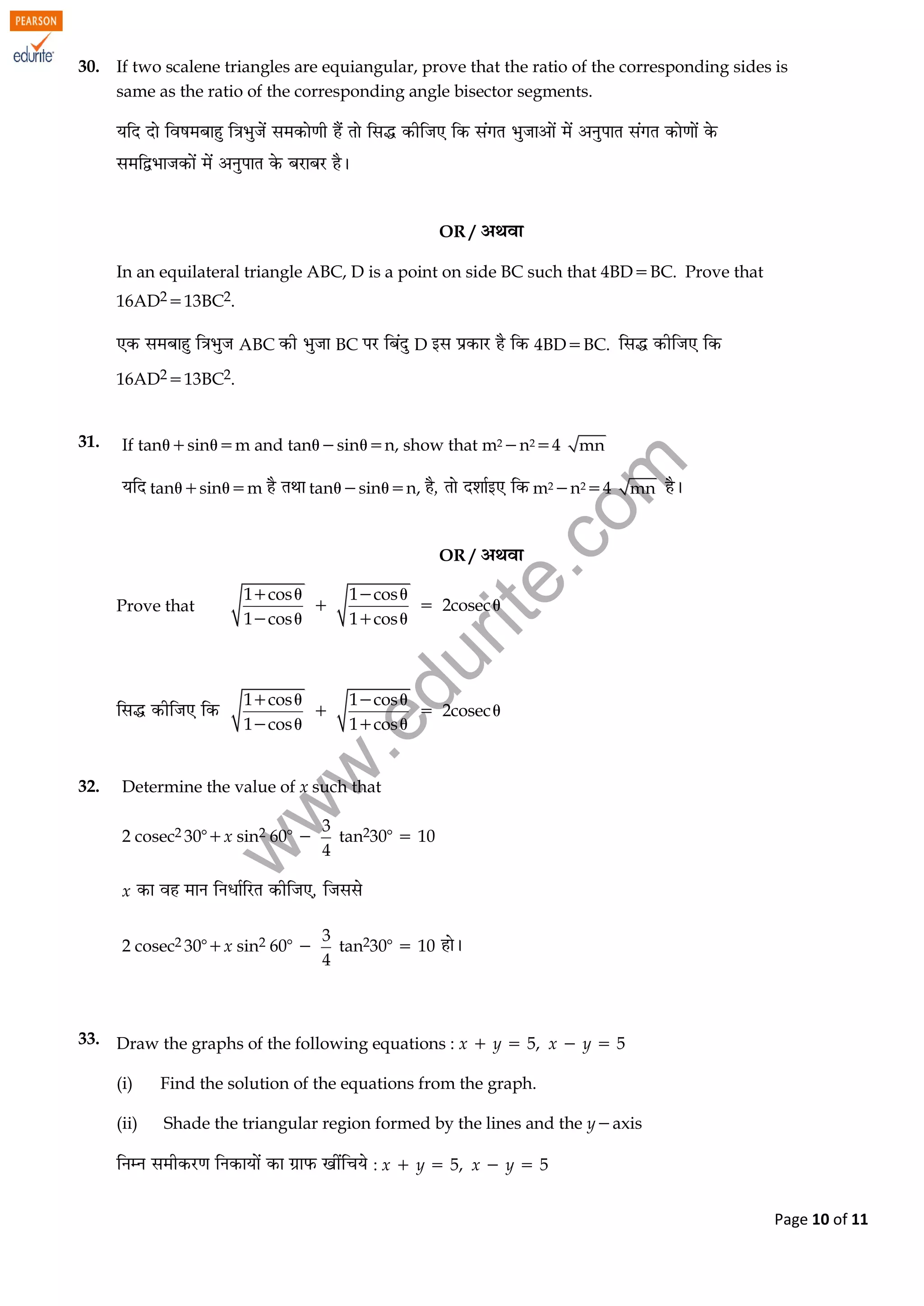 w
w
w
.edurite.com
Page 10 of 11
30. If two scalene triangles are equiangular, prove that the ratio of the corresponding sides is
same as the ratio of the corresponding angle bisector segments.
OR /
In an equilateral triangle ABC, D is a point on side BC such that 4BDBC. Prove that
16AD213BC2.
ABC BC D 4BDBC.
16AD213BC2.
31. If tansinm and tansinn, show that m2n24 mn
tansinm tansinn, m2n24 mn
OR /
Prove that 
1 cos 1 cos
2cosec
1 cos 1 cos
   
  
   
   
 

1 cos 1 cos
2cosec
1 cos 1 cos
   
  
   

32. Determine the value of x such that
2 cosec2 30x sin2 60 
3
4
tan230  10
x
2 cosec2 30x sin2 60 
3
4
tan230  10
33. Draw the graphs of the following equations : x y 5, x y 5
(i) Find the solution of the equations from the graph.
(ii) Shade the triangular region formed by the lines and the yaxis
: x y 5, x y 5
 