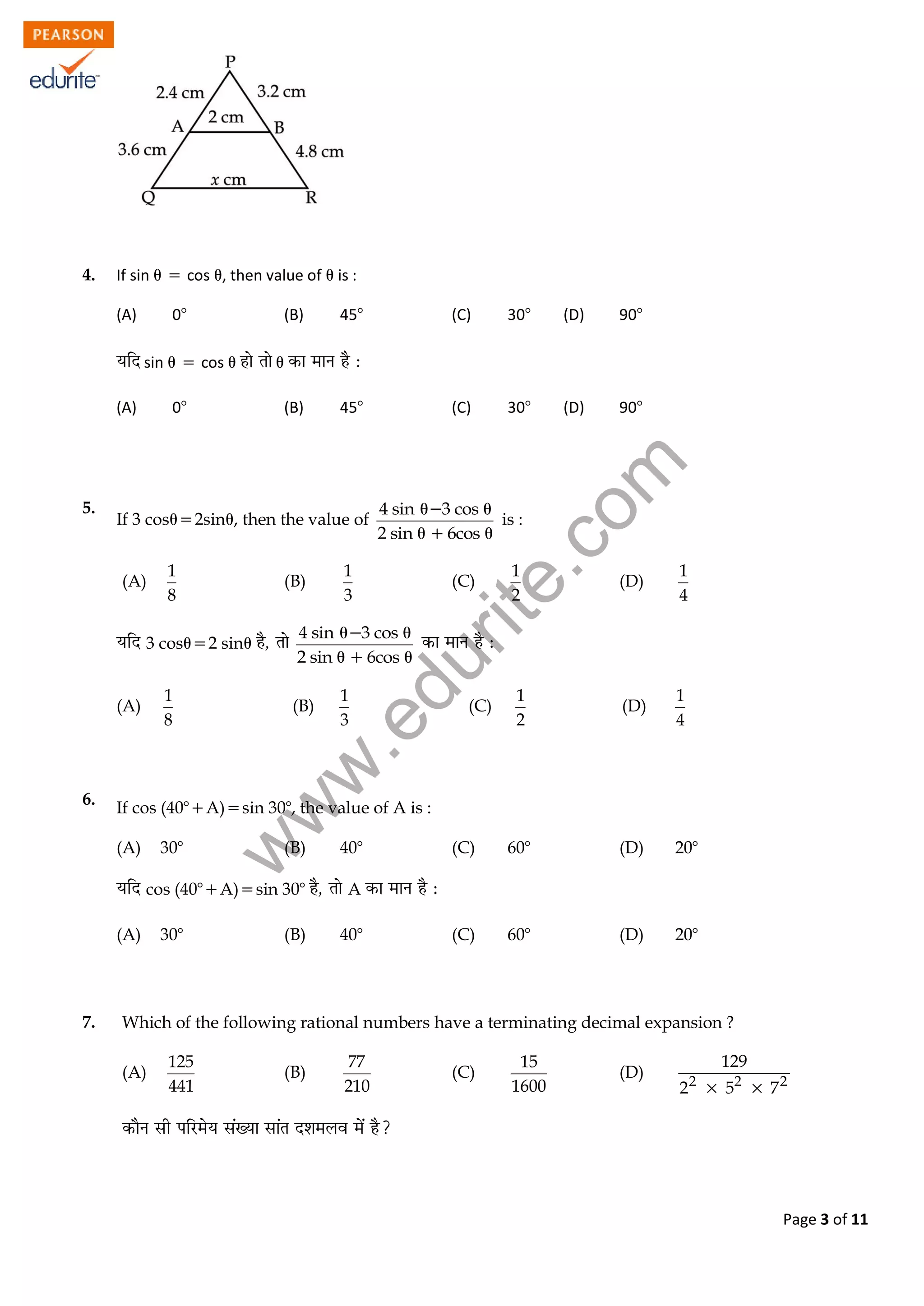 w
w
w
.edurite.com
Page 3 of 11
4. If sin  cos , then value of  is :
(A) 0 (B) 45 (C) 30 (D) 90
sin  cos  
(A) 0 (B) 45 (C) 30 (D) 90
5.
If 3 cos2sin, then the value of
4 sin 3 cos
2 sin 6cos
 
 
is :
(A)
1
8
(B)
1
3
(C)
1
2
(D)
1
4
3 cos2 sin
4 sin 3 cos
2 sin 6cos
 
 
(A)
1
8
(B)
1
3
(C)
1
2
(D)
1
4
6. If cos (40A)sin 30, the value of A is :
(A) 30 (B) 40 (C) 60 (D) 20
cos (40A)sin 30 A
(A) 30 (B) 40 (C) 60 (D) 20
7. Which of the following rational numbers have a terminating decimal expansion ?
(A)
125
441
(B)
77
210
(C)
15
1600
(D) 2 2 2
129
2 5 7 
 