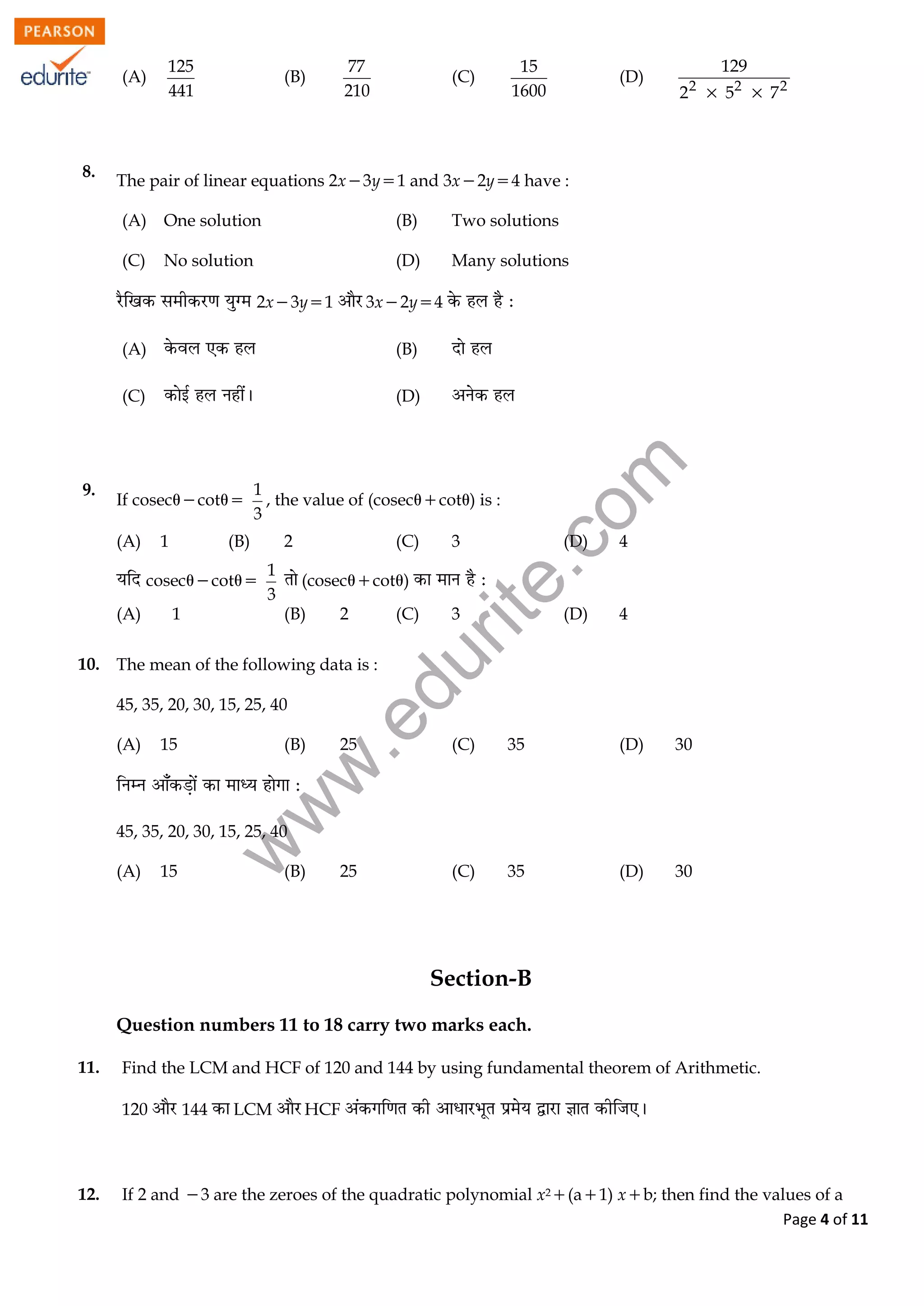 w
w
w
.edurite.com
Page 4 of 11
(A)
125
441
(B)
77
210
(C)
15
1600
(D) 2 2 2
129
2 5 7 
8.
The pair of linear equations 2x3y1 and 3x2y4 have :
(A) One solution (B) Two solutions
(C) No solution (D) Many solutions
2x3y1 3x2y4
(A) (B)
(C) (D)
9.
If coseccot
1
3
, the value of (coseccot) is :
(A) 1 (B) 2 (C) 3 (D) 4
coseccot
1
3
(coseccot)
(A) 1 (B) 2 (C) 3 (D) 4
10. The mean of the following data is :
45, 35, 20, 30, 15, 25, 40
(A) 15 (B) 25 (C) 35 (D) 30
45, 35, 20, 30, 15, 25, 40
(A) 15 (B) 25 (C) 35 (D) 30
Section-B
Question numbers 11 to 18 carry two marks each.
11. Find the LCM and HCF of 120 and 144 by using fundamental theorem of Arithmetic.
120 144 LCM HCF
12. If 2 and 3 are the zeroes of the quadratic polynomial x2(a1) xb; then find the values of a
 