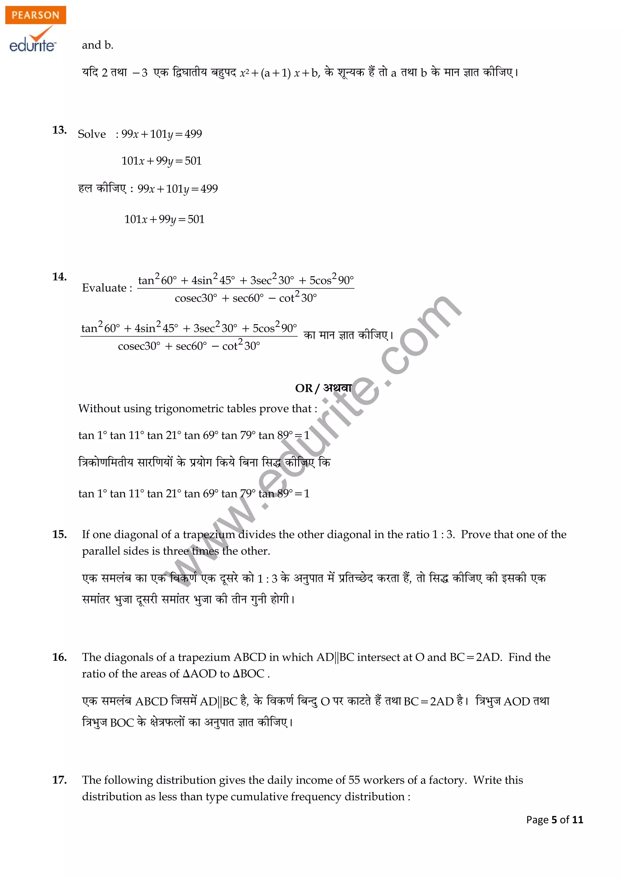 w
w
w
.edurite.com
Page 5 of 11
and b.
2 3 x2(a1) xb, a b
13. Solve : 99x101y499
101x99y501
99x101y499
101x99y501
14.
Evaluate :
2 2 2 2
2
tan 60 4sin 45 3sec 30 5cos 90
cosec30 sec60 cot 30
    
  
2 2 2 2
2
tan 60 4sin 45 3sec 30 5cos 90
cosec30 sec60 cot 30
    
  
OR /
Without using trigonometric tables prove that :
tan 1tan 11tan 21tan 69tan 79tan 891
tan 1tan 11tan 21tan 69tan 79tan 891
15. If one diagonal of a trapezium divides the other diagonal in the ratio 1 : 3. Prove that one of the
parallel sides is three times the other.
1 : 3
16. The diagonals of a trapezium ABCD in which ADBC intersect at O and BC2AD. Find the
ratio of the areas of AOD to BOC .
ABCD ADBC O BC2AD AOD
BOC
17. The following distribution gives the daily income of 55 workers of a factory. Write this
distribution as less than type cumulative frequency distribution :
 