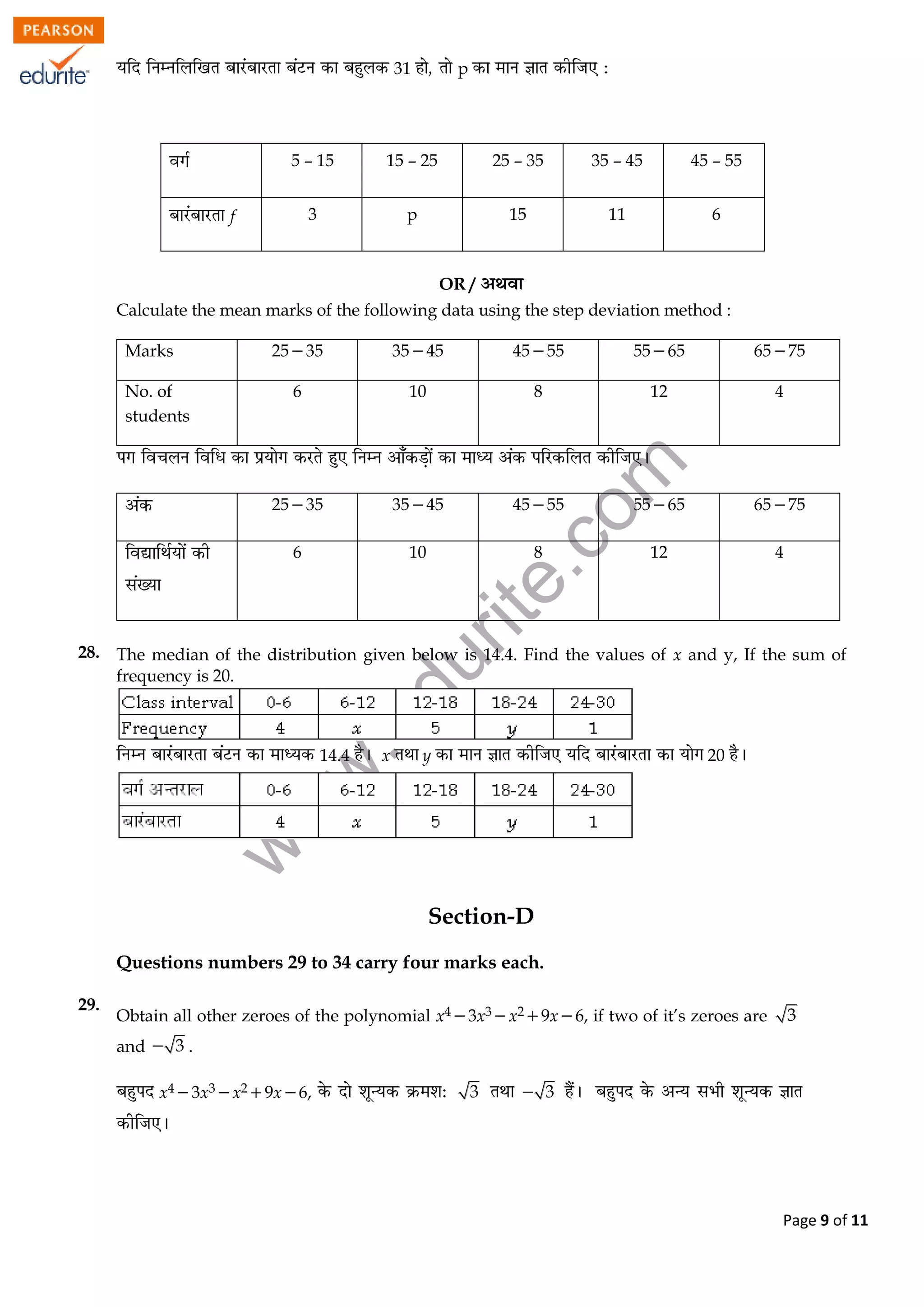 w
w
w
.edurite.com
Page 9 of 11
31 p
5 – 15 15 – 25 25 – 35 35 – 45 45 – 55
f 3 p 15 11 6
OR /
Calculate the mean marks of the following data using the step deviation method :
Marks 2535 3545 4555 5565 6575
No. of
students
6 10 8 12 4
2535 3545 4555 5565 6575
6 10 8 12 4
28. The median of the distribution given below is 14.4. Find the values of x and y, If the sum of
frequency is 20.
14.4 x y 20
Section-D
Questions numbers 29 to 34 carry four marks each.
29.
Obtain all other zeroes of the polynomial x43x3x29x6, if two of it’s zeroes are 3
and 3 .
x43x3x29x6, 3 3
 