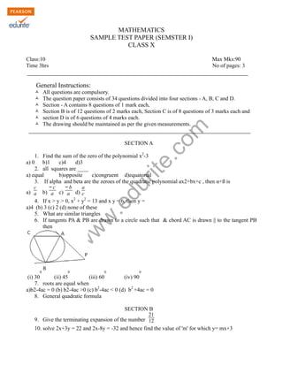 w
w
w
.edurite.com
MATHEMATICS
SAMPLE TEST PAPER (SEMSTER I)
CLASS X
Class:10 Max Mks:90
Time 3hrs No of pages: 3
General Instructions:
Ò All questions are compulsory.
Ò The question paper consists of 34 questions divided into four sections - A, B, C and D.
Ò Section - A contains 8 questions of 1 mark each,
Ò Section B is of 12 questions of 2 marks each, Section C is of 8 questions of 3 marks each and
Ò section D is of 6 questions of 4 marks each.
Ò The drawing should be maintained as per the given measurements.
SECTION A
1. Find the sum of the zero of the polynomial x2
-3
a) 0 b)1 c)4 d)3
2. all squares are ____
a) equal b)opposite c)congruent d)equatorial
3. If alpha and beta are the zeroes of the quadratic polynomial ax2+bx+c , then α+ß is
a)
c
a b)
− c
a c)
− b
a d)
a
c
4. If x > y > 0, x2
+ y2
= 13 and x y = 6, then y =
a)4 (b) 3 (c) 2 (d) none of these
5. What are similar triangles
6. If tangents PA & PB are drawn to a circle such that & chord AC is drawn || to the tangent PB
then
(i) 30
0
(ii) 45
0
(iii) 60
0
(iv) 90
0
7. roots are equal when
a)b2-4ac = 0 (b) b2-4ac >0 (c) b2
-4ac < 0 (d) b2
+4ac = 0
8. General quadratic formula
SECTION B
9. Give the terminating expansion of the number
21
12
10. solve 2x+3y = 22 and 2x-8y = -32 and hence find the value of 'm' for which y= mx+3
 