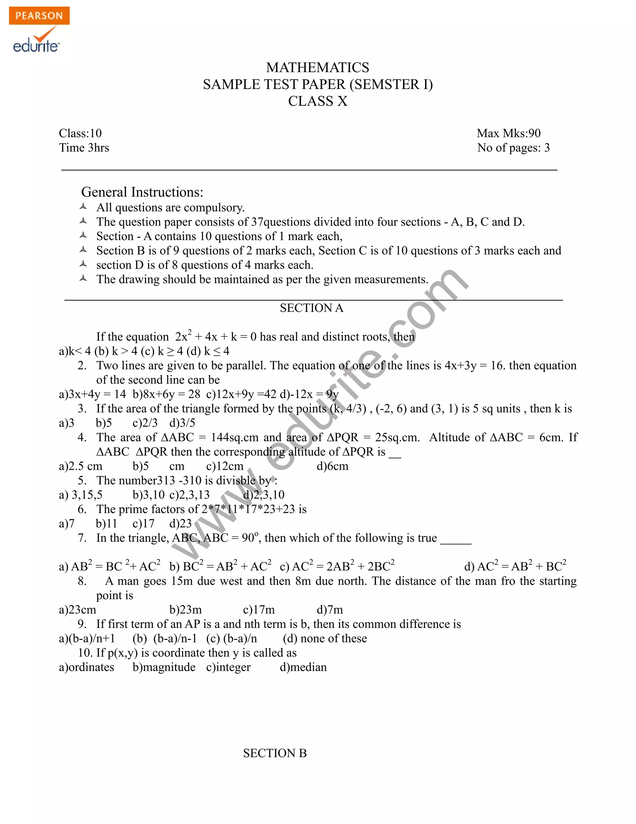 MATHEMATICS
SAMPLE TEST PAPER (SEMSTER I)
CLASS X
Class:10 Max Mks:90
Time 3hrs No of pages: 3
General Instructions:
Ò All questions are compulsory.
Ò The question paper consists of 37questions divided into four sections - A, B, C and D.
Ò Section - A contains 10 questions of 1 mark each,
Ò Section B is of 9 questions of 2 marks each, Section C is of 10 questions of 3 marks each and
Ò section D is of 8 questions of 4 marks each.
Ò The drawing should be maintained as per the given measurements.
SECTION A
1. If the equation 2x2
+ 4x + k = 0 has real and distinct roots, then 4 (
a)k< 4 (b) k > 4 (c) k ≥ 4 (d) k ≤ 4
2. Two lines are given to be parallel. The equation of one of the lines is 4x+3y = 16. then equation
of the second line can be
a)3x+4y = 14 b)8x+6y = 28 c)12x+9y =42 d)-12x = 9y
3. If the area of the triangle formed by the points (k, 4/3) , (-2, 6) and (3, 1) is 5 sq units , then k is
a)3 b)5 c)2/3 d)3/5
4. The area of ∆ABC = 144sq.cm and area of ∆PQR = 25sq.cm. Altitude of ∆ABC = 6cm. If
∆ABC ∆PQR then the corresponding altitude of ∆PQR is __
a)2.5 cm b)5 cm c)12cm d)6cm
5. The number313 -310 is divisble by :
a) 3,15,5 b)3,10 c)2,3,13 d)2,3,10
6. The prime factors of 2*7*11*17*23+23 is
a)7 b)11 c)17 d)23
7. In the triangle, ABC, ABC = 90o
, then which of the following is true _____
a) AB2
= BC 2
+ AC2
b) BC2
= AB2
+ AC2
c) AC2
= 2AB2
+ 2BC2
d) AC2
= AB2
+ BC2
8. A man goes 15m due west and then 8m due north. The distance of the man fro the starting
point is
a)23cm b)23m c)17m d)7m
9. If first term of an AP is a and nth term is b, then its common difference is
a)(b-a)/n+1 (b) (b-a)/n-1 (c) (b-a)/n (d) none of these
10. If p(x,y) is coordinate then y is called as
a)ordinates b)magnitude c)integer d)median
SECTION B
w
w
w
.edurite.com
 