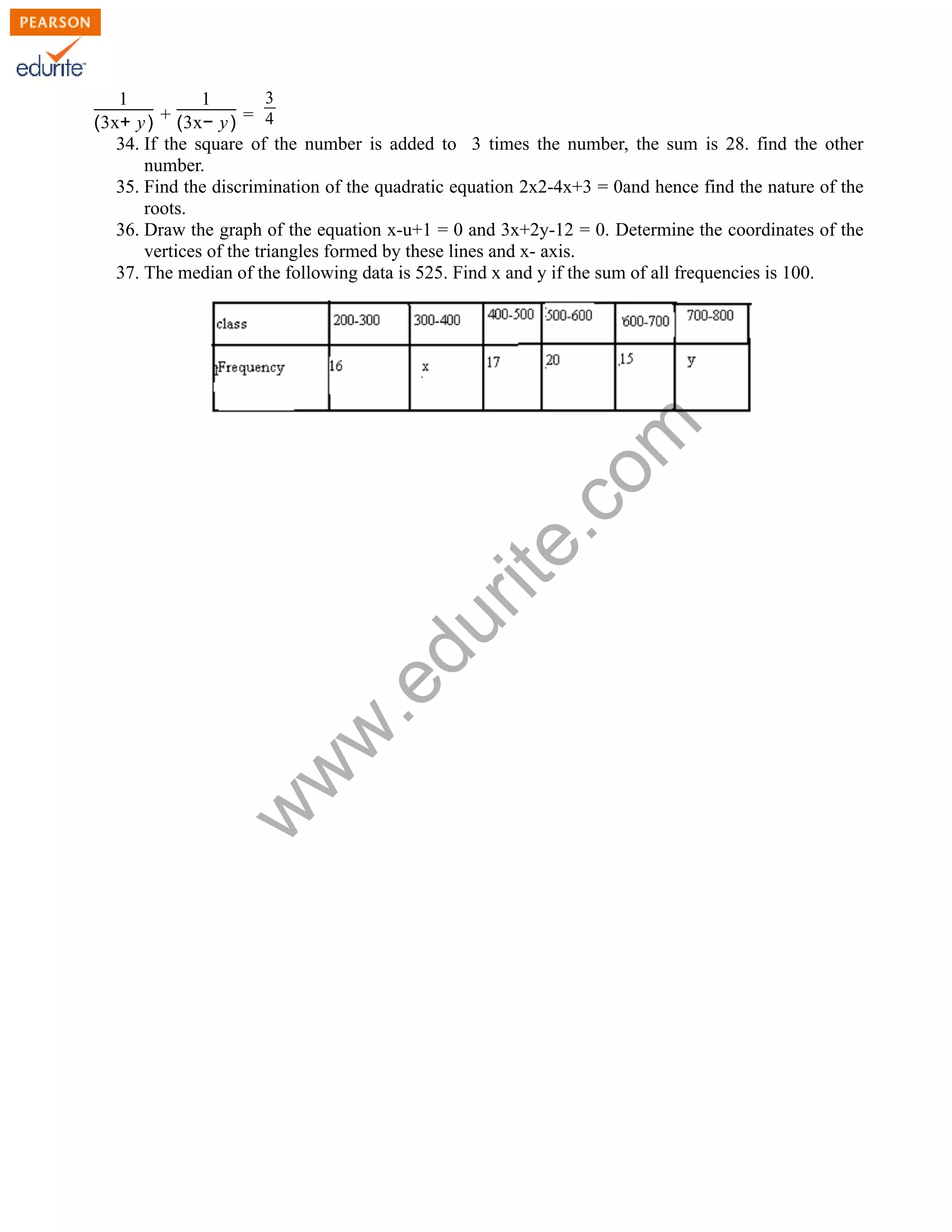 1
(3x+ y) +
1
(3x− y) =
3
4
34. If the square of the number is added to 3 times the number, the sum is 28. find the other
number.
35. Find the discrimination of the quadratic equation 2x2-4x+3 = 0and hence find the nature of the
roots.
36. Draw the graph of the equation x-u+1 = 0 and 3x+2y-12 = 0. Determine the coordinates of the
vertices of the triangles formed by these lines and x- axis.
37. The median of the following data is 525. Find x and y if the sum of all frequencies is 100.w
w
w
.edurite.com
 