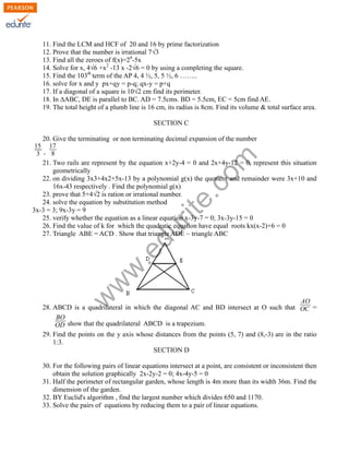 11. Find the LCM and HCF of 20 and 16 by prime factorization
12. Prove that the number is irrational 7√3
13. Find all the zeroes of f(x)=24
-5x
14. Solve for x, 4√6 +x2
-13 x -2√6 = 0 by using a completing the square.
15. Find the 103th
term of the AP 4, 4 ½, 5, 5 ½, 6 ……..
16. solve for x and y px+qy = p-q; qx-y = p+q
17. If a diagonal of a square is 10√2 cm find its perimeter.
18. In ∆ABC, DE is parallel to BC. AD = 7.5cms. BD = 5.5cm, EC = 5cm find AE.
19. The total height of a plumb line is 16 cm, its radius is 8cm. Find its volume & total surface area.
SECTION C
20. Give the terminating or non terminating decimal expansion of the number
15
3 ,
17
8
21. Two rails are represent by the equation x+2y-4 = 0 and 2x+4y-12 = 0, represent this situation
geometrically
22. on dividing 3x3+4x2+5x-13 by a polynomial g(x) the quotient and remainder were 3x+10 and
16x-43 respectively . Find the polynomial g(x)
23. prove that 5+4√2 is ration or irrational number.
24. solve the equation by substitution method
3x-3 = 3; 9x-3y = 9
25. verify whether the equation as a linear equation x-3y-7 = 0; 3x-3y-15 = 0
26. Find the value of k for which the quadratic equation have equal roots kx(x-2)+6 = 0
27. Triangle ABE = ACD . Show that triangle ADE ~ triangle ABC
28. ABCD is a quadrilateral in which the diagonal AC and BD intersect at O such that
AO
OC =
BO
OD show that the quadrilateral ABCD is a trapezium.
29. Find the points on the y axis whose distances from the points (5, 7) and (8,-3) are in the ratio
1:3.
SECTION D
30. For the following pairs of linear equations intersect at a point, are consistent or inconsistent then
obtain the solution graphically 2x-2y-2 = 0; 4x-4y-5 = 0
31. Half the perimeter of rectangular garden, whose length is 4m more than its width 36m. Find the
dimension of the garden.
32. BY Euclid's algorithm , find the largest number which divides 650 and 1170.
33. Solve the pairs of equations by reducing them to a pair of linear equations.
w
w
w
.edurite.com
 
