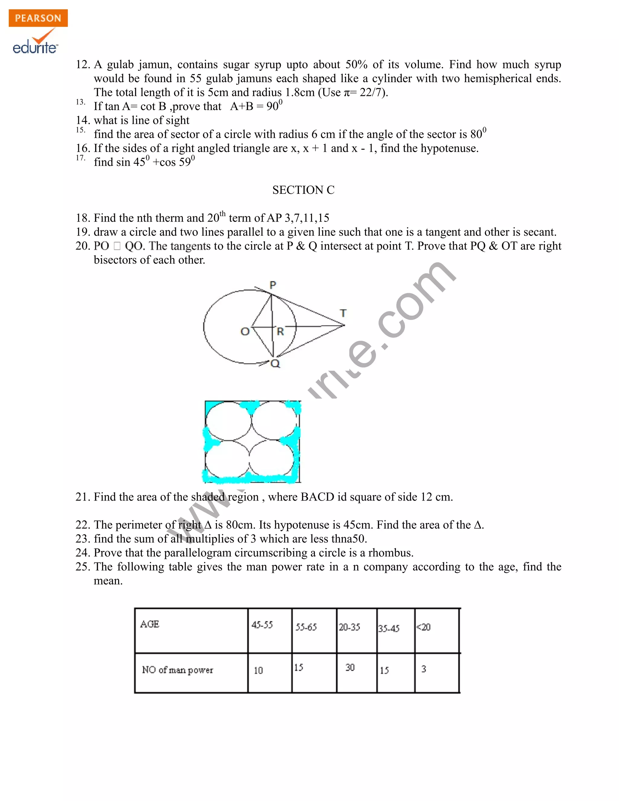 w
w
w
.edurite.com
12. A gulab jamun, contains sugar syrup upto about 50% of its volume. Find how much syrup
would be found in 55 gulab jamuns each shaped like a cylinder with two hemispherical ends.
The total length of it is 5cm and radius 1.8cm (Use π= 22/7).
13.
If tan A= cot B ,prove that A+B = 900
14. what is line of sight
15.
find the area of sector of a circle with radius 6 cm if the angle of the sector is 800
16. If the sides of a right angled triangle are x, x + 1 and x - 1, find the hypotenuse.
17.
find sin 450
+cos 590
SECTION C
18. Find the nth therm and 20th
term of AP 3,7,11,15
19. draw a circle and two lines parallel to a given line such that one is a tangent and other is secant.
20. s to the circle at P & Q intersect at point T. Prove that PQ & OT are right
bisectors of each other.
21. Find the area of the shaded region , where BACD id square of side 12 cm.
22. The perimeter of right ∆ is 80cm. Its hypotenuse is 45cm. Find the area of the ∆.
23. find the sum of all multiplies of 3 which are less thna50.
24. Prove that the parallelogram circumscribing a circle is a rhombus.
25. The following table gives the man power rate in a n company according to the age, find the
mean.
 