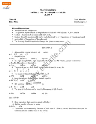 w
w
w
.edurite.com
MATHEMATICS
SAMPLE TEST PAPER (SEMSTER II)
CLASS X
Class:10 Max Mks:80
Time 3hrs No of pages: 3
General Instructions:
Ò All questions are compulsory.
Ò The question paper consists of 33questions divided into four sections - A, B, C and D.
Ò Section - A contains 8 questions of 1 mark each,
Ò Section B is of 9 questions of 2 marks each, Section C is of 10 questions of 3 marks each and
Ò section D is of 6 questions of 4 marks each.
Ò The drawing should be maintained as per the given measurements.
SECTION A
1. A tangent to a circle intersect at ___ points
a) 1 b)2 c)3 c)0
2. sin (900
-A) is
a) secA b) coseA c) tanA c) -secA
3. In a right triangle ABC, right angle at B, BC = 6cm and AB = 8cm. A circle is inscribed
in ∆ ABC. The radius of the circle is
a) 1cm b) 2cm c) 3cm c) 4cm
4. There are 4 ace in a deck. Let E be the event the card is an ace is
a)
5
3 b)
1
3 c)
2
3 c)
4
3
5. The mean of the distribution 7,8,10,19,15,10
a) 37.6 b) 32 c) 33.5 c) 34.6
6. cosec theta is not defined when theta is equal to
a) 900
b) 00
c) 600
c) 300
7. If 5 tan theta = 12 then
13sintheta
3 is
a) 2 b) 4 c) 12 c) 1
8. The area of circle that can be inscribed in square of side 8 cm is
a) 36π b) 26π c) 18π c) 56π
SECTION B
9. How many two digit numbers are divisible by 5
10. find the number of terms in series
3+5+7+.........624
11. Two circles touch externally. The sum of their areas is 150 π sq cm and the distance between the
centers is 16 cm. find the radii of the circles.
 