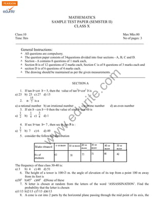 MATHEMATICS
SAMPLE TEST PAPER (SEMSTER II)
CLASS X
Class:10 Max Mks:80
Time 3hrs No of pages: 3
General Instructions:
Ò All questions are compulsory.
Ò The question paper consists of 34questions divided into four sections - A, B, C and D.
Ò Section - A contains 8 questions of 1 mark each,
Ò Section B is of 12 questions of 2 marks each, Section C is of 8 questions of 3 marks each and
Ò section D is of 6 questions of 4 marks each.
Ò The drawing should be maintained as per the given measurements.
SECTION A
1. If tan ϑ+cot ϑ = 5, then the value of tan2
ϑ+cot2
ϑ is
a) 23 b) 25 c) 27 d) 15
2. π-
15
7 is a
a) a rational number b) an irrational number c)a prime number d) an even number
3. If sin ϑ - cos ϑ = 0 then the value of sin4 ϑ+cos 4ϑ is
a)
1
2 b)
1
4 c)
3
4 d) 1
4. If sec ϑ+tan ϑ= 7 , then sec ϑ- tan ϑ is :
a)
1
7 b) 7 c) 6 d) 49
5. consider the following distribution
The frequency of thee class 30-40 is:
a) 3 b) 4 c) 48 d) 51
6. The height of a tower is 100√3 m. the angle of elevation of its top from a point 100 m away
from its foot is
a)30o
b)45o
c)60o
d)None of these
7. N letter is chosen at random from the letters of the word ‘ASSASSINATION’. Find the
probability that the letter is chosen
a)1/13 b)2/13 c)7/13 d)6/13
8. A cone is cut into 2 parts by the horizontal plane passing through the mid point of its axis, the
w
w
w
.edurite.com
 