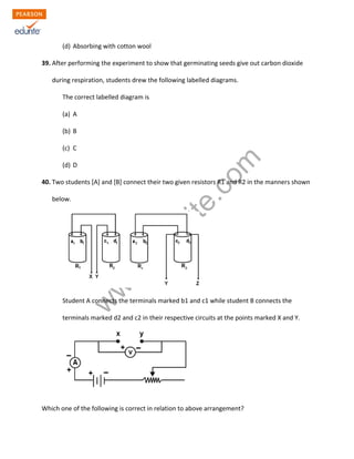 w
w
w
.edurite.com
(d) Absorbing with cotton wool
39. After performing the experiment to show that germinating seeds give out carbon dioxide
during respiration, students drew the following labelled diagrams.
The correct labelled diagram is
(a) A
(b) B
(c) C
(d) D
40. Two students [A] and [B] connect their two given resistors R1 and R2 in the manners shown
below.
Student A connects the terminals marked b1 and c1 while student B connects the
terminals marked d2 and c2 in their respective circuits at the points marked X and Y.
Which one of the following is correct in relation to above arrangement?
 