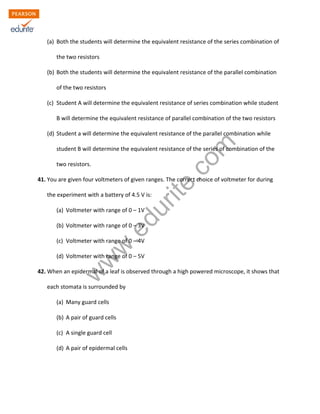 w
w
w
.edurite.com
(a) Both the students will determine the equivalent resistance of the series combination of
the two resistors
(b) Both the students will determine the equivalent resistance of the parallel combination
of the two resistors
(c) Student A will determine the equivalent resistance of series combination while student
B will determine the equivalent resistance of parallel combination of the two resistors
(d) Student a will determine the equivalent resistance of the parallel combination while
student B will determine the equivalent resistance of the series of combination of the
two resistors.
41. You are given four voltmeters of given ranges. The correct choice of voltmeter for during
the experiment with a battery of 4.5 V is:
(a) Voltmeter with range of 0 – 1V
(b) Voltmeter with range of 0 – 3V
(c) Voltmeter with range of 0 – 4V
(d) Voltmeter with range of 0 – 5V
42. When an epidermal of a leaf is observed through a high powered microscope, it shows that
each stomata is surrounded by
(a) Many guard cells
(b) A pair of guard cells
(c) A single guard cell
(d) A pair of epidermal cells
 