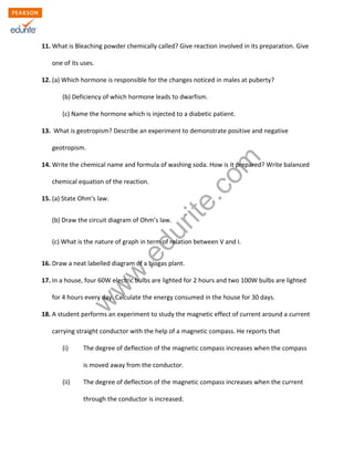 w
w
w
.edurite.com
11. What is Bleaching powder chemically called? Give reaction involved in its preparation. Give
one of its uses.
12. (a) Which hormone is responsible for the changes noticed in males at puberty?
(b) Deficiency of which hormone leads to dwarfism.
(c) Name the hormone which is injected to a diabetic patient.
13. What is geotropism? Describe an experiment to demonstrate positive and negative
geotropism.
14. Write the chemical name and formula of washing soda. How is it prepared? Write balanced
chemical equation of the reaction.
15. (a) State Ohm’s law.
(b) Draw the circuit diagram of Ohm’s law.
(c) What is the nature of graph in term of relation between V and I.
16. Draw a neat labelled diagram of a biogas plant.
17. In a house, four 60W electric bulbs are lighted for 2 hours and two 100W bulbs are lighted
for 4 hours every day. Calculate the energy consumed in the house for 30 days.
18. A student performs an experiment to study the magnetic effect of current around a current
carrying straight conductor with the help of a magnetic compass. He reports that
(i) The degree of deflection of the magnetic compass increases when the compass
is moved away from the conductor.
(ii) The degree of deflection of the magnetic compass increases when the current
through the conductor is increased.
 