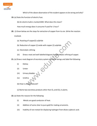 w
w
w
.edurite.com
Which of the above observation of the student appears to be wrong and why?
19. (a) State the function of electric fuse.
(b) An electric bulb is marked 60W. What does this mean?
How much energy does it consume if used for 1 hour?
20. (i) Given below are the steps for extraction of copper from its ore. Write the reaction
involved.
(a) Roasting of copper[I] sulphide
(b) Reduction of copper [I] oxide with copper [I] sulphide.
(c) Electrolytic refining
(iii) Draw a neat and well labelled diagram for electrolytic refining of copper.
21. (a) Draw a neat diagram of excretory system of human beings and label the following:
(i) Kidney
(ii) Ureter
(iii) Urinary bladder
(iv) Urethra
(b) How is urine produced?
(c) Name two excretory products other than O2 and CO2 in plants.
22. (a) State the reasons for the following:
(i) Metals are good conductor of heat.
(ii) Addition of some silver to pure gold for making ornaments.
(iii) Inability of non-metals for displacing hydrogen from dilute sulphuric acid.
 