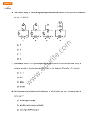 w
w
w
.edurite.com
36. The correct set up of for studying the dependence of the current on the potential difference
across a resistor is
(a) A
(b) B
(c) C
(d) D
37. In the experiment to study the dependence of current on potential difference across a
resistor, a student obtained a graph as shown in the diagram. The value of resistor is:
(a) 0.1 Ω
(b) 1.0 Ω
(c) 10 Ω
(d) 100 Ω
38. While preparing a temporary stained mount of a leaf epidermal peel, the extra stain is
removed by:
(a) Washing with water
(b) Washing with calcium chloride
(c) Soaking with filter paper
 
