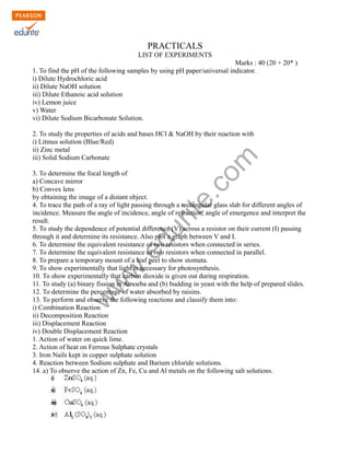 w
w
w
.edurite.com
PRACTICALS
LIST OF EXPERIMENTS
Marks : 40 (20 + 20* )
1. To find the pH of the following samples by using pH paper/universal indicator.
i) Dilute Hydrochloric acid
ii) Dilute NaOH solution
iii) Dilute Ethanoic acid solution
iv) Lemon juice
v) Water
vi) Dilute Sodium Bicarbonate Solution.
2. To study the properties of acids and bases HCl & NaOH by their reaction with
i) Litmus solution (Blue/Red)
ii) Zinc metal
iii) Solid Sodium Carbonate
3. To determine the focal length of
a) Concave mirror
b) Convex lens
by obtaining the image of a distant object.
4. To trace the path of a ray of light passing through a rectangular glass slab for different angles of
incidence. Measure the angle of incidence, angle of refraction, angle of emergence and interpret the
result.
5. To study the dependence of potential difference (V) across a resistor on their current (I) passing
through it and determine its resistance. Also plot a graph between V and I.
6. To determine the equivalent resistance of two resistors when connected in series.
7. To determine the equivalent resistance of two resistors when connected in parallel.
8. To prepare a temporary mount of a leaf peel to show stomata.
9. To show experimentally that light is necessary for photosynthesis.
10. To show experimentally that carbon dioxide is given out during respiration.
11. To study (a) binary fission in Amoeba and (b) budding in yeast with the help of prepared slides.
12. To determine the percentage of water absorbed by raisins.
13. To perform and observe the following reactions and classify them into:
i) Combination Reaction
ii) Decomposition Reaction
iii) Displacement Reaction
iv) Double Displacement Reaction
1. Action of water on quick lime.
2. Action of heat on Ferrous Sulphate crystals
3. Iron Nails kept in copper sulphate solution
4. Reaction between Sodium sulphate and Barium chloride solutions.
14. a) To observe the action of Zn, Fe, Cu and Al metals on the following salt solutions.
 