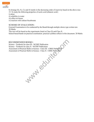 w
w
w
.edurite.com
b) Arrange Zn, Fe, Cu and Al metals in the decreasing order of reactivity based on the above resu
15. To study the following properties of acetic acid (ethanoic acid) :
i) odour
ii) solubility in water
iii) effect on litmus
iv) reaction with sodium bicarbonate
SCHEME OF EVALUATION :
External Examination to be conducted by the Board through multiple choice type written test.
20 Marks
This test will be based on the experiments listed in Class IX and Class X .
School-based hands-on practical examination. practical syllabus reflects in this document. 20 Marks
RECOMMENDED BOOKS :
Science - Textbook for class IX - NCERT Publication
Science - Textbook for class X - NCERT Publication
Assessment of Practical Skills in Science - Class IX - CBSE Publication
Assessment of Practical Skills in Science - Class X - CBSE Publicatio
 