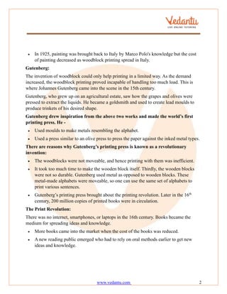 www.vedantu.com 2
• In 1925, painting was brought back to Italy by Marco Polo's knowledge but the cost
of painting decreased as woodblock printing spread in Italy.
Gutenberg:
The invention of woodblock could only help printing in a limited way. As the demand
increased, the woodblock printing proved incapable of handling too much load. This is
where Johannes Gutenberg came into the scene in the 15th century.
Gutenberg, who grew up on an agricultural estate, saw how the grapes and olives were
pressed to extract the liquids. He became a goldsmith and used to create lead moulds to
produce trinkets of his desired shape.
Gutenberg drew inspiration from the above two works and made the world’s first
printing press. He -
• Used moulds to make metals resembling the alphabet.
• Used a press similar to an olive press to press the paper against the inked metal types.
There are reasons why Gutenberg’s printing press is known as a revolutionary
invention:
• The woodblocks were not moveable, and hence printing with them was inefficient.
• It took too much time to make the wooden block itself. Thirdly, the wooden blocks
were not so durable. Gutenberg used metal as opposed to wooden blocks. These
metal-made alphabets were moveable, so one can use the same set of alphabets to
print various sentences.
• Gutenberg’s printing press brought about the printing revolution. Later in the 16th
century, 200 million copies of printed books were in circulation.
The Print Revolution:
There was no internet, smartphones, or laptops in the 16th century. Books became the
medium for spreading ideas and knowledge.
• More books came into the market when the cost of the books was reduced.
• A new reading public emerged who had to rely on oral methods earlier to get new
ideas and knowledge.
 