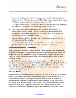 www.vedantu.com 3
• To make the books popular even to illiterate people, the printers heavily relied on
illustrations that would attract these people. Then these books were read aloud so that
the illiterate people could know what was written in the book.
• The Religious Implications The book talks about how the Church was against printing
any and every idea under the sun. But let us go a little back in time -
• Vejas Liulevicius informs us that Gutenberg was a clever businessman. He
approached the Roman Catholic Church to show how his printing press could
propagate the teachings and instructions of the Church. So, in the beginning, the
printing press and the Church were friends.
• It was only after the death of Gutenberg that the printing press started to be used by
the Protestants like Martin Luther.
• The Roman Catholic Church later concluded that low-cost printed books would
spread anti-Christian ideas and undermine the authority of the Church.
Religious Debates and the Fear of Print
Print revolutionised the spread of ideas, enabling widespread debate and discussion. It
allowed dissenting voices to reach a broad audience and persuade people to rethink and
act. However, this also sparked fears about the uncontrolled spread of rebellious and
irreligious thoughts, which could undermine established authorities and the value of
traditional literature.
In early modern Europe, this impact was evident in religion. In 1517, Martin Luther’s
Ninety-Five Theses, challenging the Catholic Church, were printed and rapidly circulated,
igniting the Protestant Reformation. Luther’s translation of the New Testament sold
thousands of copies quickly, highlighting print's crucial role in disseminating new ideas
and transforming intellectual life.
Print and Dissent
Print and popular religious literature encouraged a wide range of personal interpretations
of faith, even among less-educated working-class people. In the sixteenth century, an
Italian miller named Menocchio began reading the books available in his area. He
reinterpreted the teachings of the Bible and developed his view of God and Creation,
which angered the Roman Catholic Church. As the Church launched an inquisition to
suppress heretical ideas, Menocchio was arrested twice and eventually executed.
Concerned by the impact of widespread reading and questioning of faith, the Roman
 