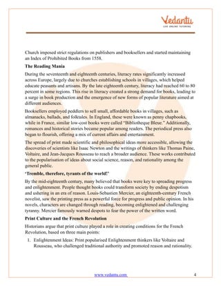 www.vedantu.com 4
Church imposed strict regulations on publishers and booksellers and started maintaining
an Index of Prohibited Books from 1558.
The Reading Mania
During the seventeenth and eighteenth centuries, literacy rates significantly increased
across Europe, largely due to churches establishing schools in villages, which helped
educate peasants and artisans. By the late eighteenth century, literacy had reached 60 to 80
percent in some regions. This rise in literacy created a strong demand for books, leading to
a surge in book production and the emergence of new forms of popular literature aimed at
different audiences.
Booksellers employed peddlers to sell small, affordable books in villages, such as
almanacks, ballads, and folktales. In England, these were known as penny chapbooks,
while in France, similar low-cost books were called “Bibliotheque Bleue.” Additionally,
romances and historical stories became popular among readers. The periodical press also
began to flourish, offering a mix of current affairs and entertainment.
The spread of print made scientific and philosophical ideas more accessible, allowing the
discoveries of scientists like Isaac Newton and the writings of thinkers like Thomas Paine,
Voltaire, and Jean-Jacques Rousseau to reach a broader audience. These works contributed
to the popularisation of ideas about social science, reason, and rationality among the
general public.
‘Tremble, therefore, tyrants of the world!’
By the mid-eighteenth century, many believed that books were key to spreading progress
and enlightenment. People thought books could transform society by ending despotism
and ushering in an era of reason. Louis-Sebastien Mercier, an eighteenth-century French
novelist, saw the printing press as a powerful force for progress and public opinion. In his
novels, characters are changed through reading, becoming enlightened and challenging
tyranny. Mercier famously warned despots to fear the power of the written word.
Print Culture and the French Revolution
Historians argue that print culture played a role in creating conditions for the French
Revolution, based on three main points:
1. Enlightenment Ideas: Print popularised Enlightenment thinkers like Voltaire and
Rousseau, who challenged traditional authority and promoted reason and rationality.
 