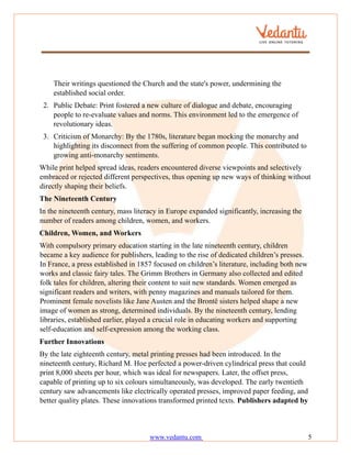 www.vedantu.com 5
Their writings questioned the Church and the state's power, undermining the
established social order.
2. Public Debate: Print fostered a new culture of dialogue and debate, encouraging
people to re-evaluate values and norms. This environment led to the emergence of
revolutionary ideas.
3. Criticism of Monarchy: By the 1780s, literature began mocking the monarchy and
highlighting its disconnect from the suffering of common people. This contributed to
growing anti-monarchy sentiments.
While print helped spread ideas, readers encountered diverse viewpoints and selectively
embraced or rejected different perspectives, thus opening up new ways of thinking without
directly shaping their beliefs.
The Nineteenth Century
In the nineteenth century, mass literacy in Europe expanded significantly, increasing the
number of readers among children, women, and workers.
Children, Women, and Workers
With compulsory primary education starting in the late nineteenth century, children
became a key audience for publishers, leading to the rise of dedicated children’s presses.
In France, a press established in 1857 focused on children’s literature, including both new
works and classic fairy tales. The Grimm Brothers in Germany also collected and edited
folk tales for children, altering their content to suit new standards. Women emerged as
significant readers and writers, with penny magazines and manuals tailored for them.
Prominent female novelists like Jane Austen and the Brontë sisters helped shape a new
image of women as strong, determined individuals. By the nineteenth century, lending
libraries, established earlier, played a crucial role in educating workers and supporting
self-education and self-expression among the working class.
Further Innovations
By the late eighteenth century, metal printing presses had been introduced. In the
nineteenth century, Richard M. Hoe perfected a power-driven cylindrical press that could
print 8,000 sheets per hour, which was ideal for newspapers. Later, the offset press,
capable of printing up to six colours simultaneously, was developed. The early twentieth
century saw advancements like electrically operated presses, improved paper feeding, and
better quality plates. These innovations transformed printed texts. Publishers adapted by
 