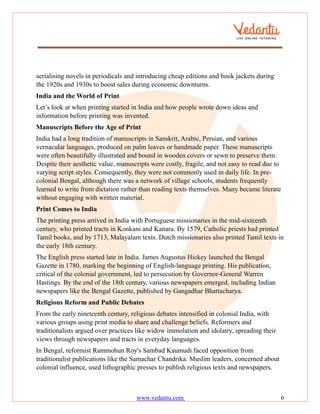 www.vedantu.com 6
serialising novels in periodicals and introducing cheap editions and book jackets during
the 1920s and 1930s to boost sales during economic downturns.
India and the World of Print
Let’s look at when printing started in India and how people wrote down ideas and
information before printing was invented.
Manuscripts Before the Age of Print
India had a long tradition of manuscripts in Sanskrit, Arabic, Persian, and various
vernacular languages, produced on palm leaves or handmade paper. These manuscripts
were often beautifully illustrated and bound in wooden covers or sewn to preserve them.
Despite their aesthetic value, manuscripts were costly, fragile, and not easy to read due to
varying script styles. Consequently, they were not commonly used in daily life. In pre-
colonial Bengal, although there was a network of village schools, students frequently
learned to write from dictation rather than reading texts themselves. Many became literate
without engaging with written material.
Print Comes to India
The printing press arrived in India with Portuguese missionaries in the mid-sixteenth
century, who printed tracts in Konkani and Kanara. By 1579, Catholic priests had printed
Tamil books, and by 1713, Malayalam texts. Dutch missionaries also printed Tamil texts in
the early 18th century.
The English press started late in India. James Augustus Hickey launched the Bengal
Gazette in 1780, marking the beginning of English-language printing. His publication,
critical of the colonial government, led to persecution by Governor-General Warren
Hastings. By the end of the 18th century, various newspapers emerged, including Indian
newspapers like the Bengal Gazette, published by Gangadhar Bhattacharya.
Religious Reform and Public Debates
From the early nineteenth century, religious debates intensified in colonial India, with
various groups using print media to share and challenge beliefs. Reformers and
traditionalists argued over practices like widow immolation and idolatry, spreading their
views through newspapers and tracts in everyday languages.
In Bengal, reformist Rammohun Roy's Sambad Kaumudi faced opposition from
traditionalist publications like the Samachar Chandrika. Muslim leaders, concerned about
colonial influence, used lithographic presses to publish religious texts and newspapers.
 