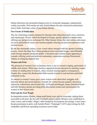 www.vedantu.com 7
Hindu reformists also promoted religious texts in vernacular languages, making them
widely accessible. Print media not only fueled debates but also connected communities
across India, fostering a sense of pan-Indian identity.
New Forms of Publication
The rise of printing created a demand for literature that reflected people's lives, emotions,
and experiences. Novels, which developed in Europe, quickly adapted to Indian tastes,
offering new perspectives on human life. Other literary forms, like short stories and essays
on social and political issues, also became popular, focusing on personal experiences and
societal norms.
By the late nineteenth century, a new visual culture emerged with the spread of printing
presses. Artists like Raja Ravi Varma produced mass-circulated images, and affordable
prints became popular among the public. Caricatures and cartoons began appearing in
journals, offering social and political commentary, sometimes mocking Westernized
Indians or critiquing imperial rule.
Women and Print
The portrayal of women's lives in literature led to a rise in women's reading, particularly in
middle-class homes. While some families supported female education by teaching women
at home or sending them to schools, others resisted, fearing negative consequences.
Despite this, women like Rashsundari Debi secretly learned to read and later published
influential works.
As interest in women’s issues grew, more women wrote about their struggles with
domestic labour and social injustice. Journals for women became popular, discussing
education, widowhood, and societal roles. In Punjab and Bengal, cheap, illustrated books
and folk literature spread, providing both educational content and entertainment for
women in their leisure time.
Print and the Poor People
In nineteenth-century Madras, cheap small books were sold at crossroads, making them
accessible to the poor. By the early twentieth century, public libraries were established in
cities, towns, and wealthy villages, often funded by local patrons for prestige. Caste issues
became prominent in print, with Jyotiba Phule’s "Gulamgiri" (1871) and writings by B.R.
Ambedkar and Periyar spreading awareness across India.
 