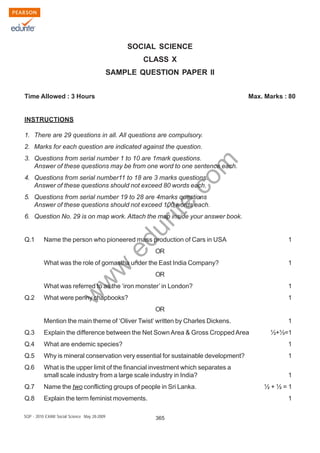 w
w
w
.edurite.com
365SQP - 2010 EXAM Social Science May 28-2009
SOCIAL SCIENCE
CLASS X
SAMPLE QUESTION PAPER II
Time Allowed : 3 Hours Max. Marks : 80
INSTRUCTIONS
1. There are 29 questions in all. All questions are compulsory.
2. Marks for each question are indicated against the question.
3. Questions from serial number 1 to 10 are 1mark questions.
Answer of these questions may be from one word to one sentence each.
4. Questions from serial number11 to 18 are 3 marks questions.
Answer of these questions should not exceed 80 words each.
5. Questions from serial number 19 to 28 are 4marks questions
Answer of these questions should not exceed 100 words each.
6. Question No. 29 is on map work. Attach the map inside your answer book.
Q.1 Name the person who pioneered mass production of Cars in USA 1
OR
What was the role of gomastha under the East India Company? 1
OR
What was referred to as the ‘iron monster’ in London? 1
Q.2 What were penny chapbooks? 1
OR
Mention the main theme of ‘Oliver Twist’ written by Charles Dickens. 1
Q.3 Explain the difference between the Net SownArea & Gross CroppedArea ½+½=1
Q.4 What are endemic species? 1
Q.5 Why is mineral conservation very essential for sustainable development? 1
Q.6 What is the upper limit of the financial investment which separates a
small scale industry from a large scale industry in India? 1
Q.7 Name the two conflicting groups of people in Sri Lanka. ½ + ½ = 1
Q.8 Explain the term feminist movements. 1
 