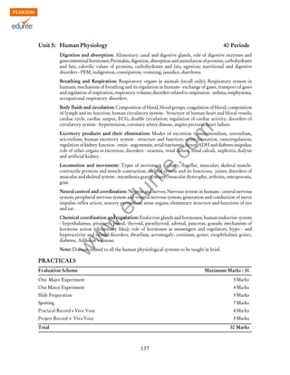 w
w
w
.edurite.com
137
Unit 5: Human Physiology 40 Periods
Digestion and absorption: Alimentary canal and digestive glands, role of digestive enzymes and
gastrointestinal hormones; Peristalsis, digestion, absorption and assimilation of proteins, carbohydrates
and fats; calorific values of proteins, carbohydrates and fats; egestion; nutritional and digestive
disorders - PEM, indigestion, constipation, vomiting, jaundice, diarrhoea.
Breathing and Respiration: Respiratory organs in animals (recall only); Respiratory system in
humans; mechanism of breathing and its regulation in humans - exchange of gases, transport of gases
and regulation of respiration, respiratory volume; disorders related to respiration - asthma, emphysema,
occupational respiratory disorders.
Body fluids and circulation: Composition of blood, blood groups, coagulation of blood; composition
of lymph and its function; human circulatory system - Structure of human heart and blood vessels;
cardiac cycle, cardiac output, ECG; double circulation; regulation of cardiac activity; disorders of
circulatory system - hypertension, coronary artery disease, angina pectoris, heart failure.
Excretory products and their elimination: Modes of excretion - ammonotelism, ureotelism,
uricotelism; human excretory system - structure and function; urine formation, osmoregulation;
regulation of kidney function - renin - angiotensin, atrial natriuretic factor, ADH and diabetes insipidus;
role of other organs in excretion; disorders - uraemia, renal failure, renal calculi, nephritis; dialysis
and artificial kidney.
Locomotion and movement: Types of movement - ciliary, flagellar, muscular; skeletal muscle-
contractile proteins and muscle contraction; skeletal system and its functions; joints; disorders of
muscular and skeletal system - myasthenia gravis, tetany, muscular dystrophy, arthritis, osteoporosis,
gout.
Neural control and coordination: Neuron and nerves; Nervous system in humans - central nervous
system; peripheral nervous system and visceral nervous system; generation and conduction of nerve
impulse; reflex action; sensory perception; sense organs; elementary structure and functions of eye
and ear.
Chemical coordination and regulation: Endocrine glands and hormones; human endocrine system
- hypothalamus, pituitary, pineal, thyroid, parathyroid, adrenal, pancreas, gonads; mechanism of
hormone action (elementary Idea); role of hormones as messengers and regulators, hypo - and
hyperactivity and related disorders; dwarfism, acromegaly, cretinism, goiter, exophthalmic goiter,
diabetes, Addision's disease.
Note: Diseases related to all the human physiological systems to be taught in brief.
PRACTICALS
Evaluation Scheme Maximum Marks : 30
One Major Experiment 5 Marks
One Minor Experiment 4 Marks
Slide Preparation 5 Marks
Spotting 7 Marks
Practical Record+Viva Voce 4 Marks
Project Record + Viva Voce 5 Marks
Total 30 Marks
 