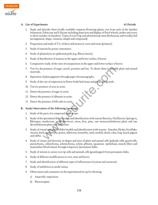 w
w
w
.edurite.com
138
A. List of Experiments 60 Periods
1. Study and describe three locally available common flowering plants, one from each of the families
Solanaceae, Fabacceae and Liliaceae including dissection and display of floral whorls, anther and ovary
to show number of chambers. Types of root (Tap and adventitious); stem (herbaceous and woody); leaf
(arrangement, shape, venation, simple and compound).
2. Preparation and study of T.S. of dicot and monocot roots and stems (primary).
3. Study of osmosis by potato osmometer.
4. Study of plasmolysis in epidermal peels (e.g. Rhoeo leaves).
5. Study of distribution of stomata in the upper and lower surface of leaves.
6. Comparative study of the rates of transpiration in the upper and lower surface of leaves.
7. Test for the presence of sugar, starch, proteins and fats. To detect these in suitable plant and animal
materials.
8. Separation of plant pigments through paper chromatography.
9. Study of the rate of respiration in flower buds/leaf tissue and germinating seeds.
10. Test for presence of urea in urine.
11. Detect the presence of sugar in urine.
12. Detect the presence of albumin in urine.
13. Detect the presence of bile salts in urine.
B. Study/observation of the following (spotting)
1. Study of the parts of a compound microscope.
2. Study of the specimens/slides/models and identification with reasons Bacteria, Oscillatoria, Spirogyra,
Rhizopus, mushroom, yeast, liverwort, moss, fern, pine, one monocotyledonous plant and one
dicotyledonous plant and one lichen.
3. Study of virtual specimens/slides/models and identification with reasons - Amoeba, Hydra, liverfluke,
Ascaris, leech, earthworm, prawn, silkworm, honeybee, snail, starfish, shark, rohu, frog, lizard, pigeon
and rabbit.
4. Study of tissues and diversity in shapes and sizes of plant and animal cells (palisade cells, guard cells,
parenchyma, collenchyma, sclerenchyma, xylem, phloem, squamous epithelium, muscle fibers and
mammalian blood smear) through temporary/permanent slides.
5. Study of mitosis in onion root tip cells and animals cells (grasshopper) from permanent slides.
6. Study of different modifications in root, stem and leaves.
7. Study and identification of different types of inflorescence (cymose and racemose)
8. Study of imbibition in seeds/raisins.
9. Observation and comments on the experimental set up for showing:
a) Anaerobic respiration
b) Phototropism
 