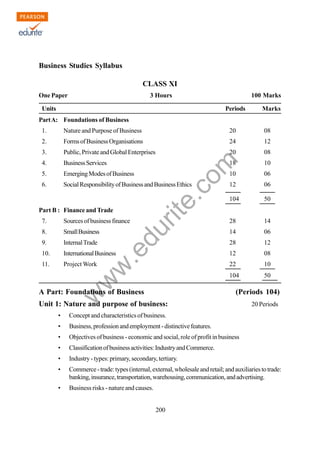 w
w
w
.edurite.com
200
Business Studies Syllabus
CLASS XI
One Paper 3 Hours 100 Marks
Units Periods Marks
PartA: Foundations of Business
1. Nature and Purpose of Business 20 08
2. FormsofBusinessOrganisations 24 12
3. Public,PrivateandGlobalEnterprises 20 08
4. BusinessServices 18 10
5. EmergingModesofBusiness 10 06
6. SocialResponsibilityofBusinessandBusinessEthics 12 06
104 50
Part B : Finance andTrade
7. Sourcesofbusinessfinance 28 14
8. SmallBusiness 14 06
9. InternalTrade 28 12
10. InternationalBusiness 12 08
11. Project Work 22 10
104 50
A Part: Foundations of Business (Periods 104)
Unit 1: Nature and purpose of business: 20 Periods
• Concept and characteristics of business.
• Business,professionandemployment-distinctivefeatures.
• Objectives of business - economic and social, role of profit in business
• Classificationofbusinessactivities:IndustryandCommerce.
• Industry - types: primary, secondary, tertiary.
• Commerce-trade:types(internal,external,wholesaleandretail;andauxiliariestotrade:
banking,insurance,transportation,warehousing,communication,andadvertising.
• Business risks - nature and causes.
 