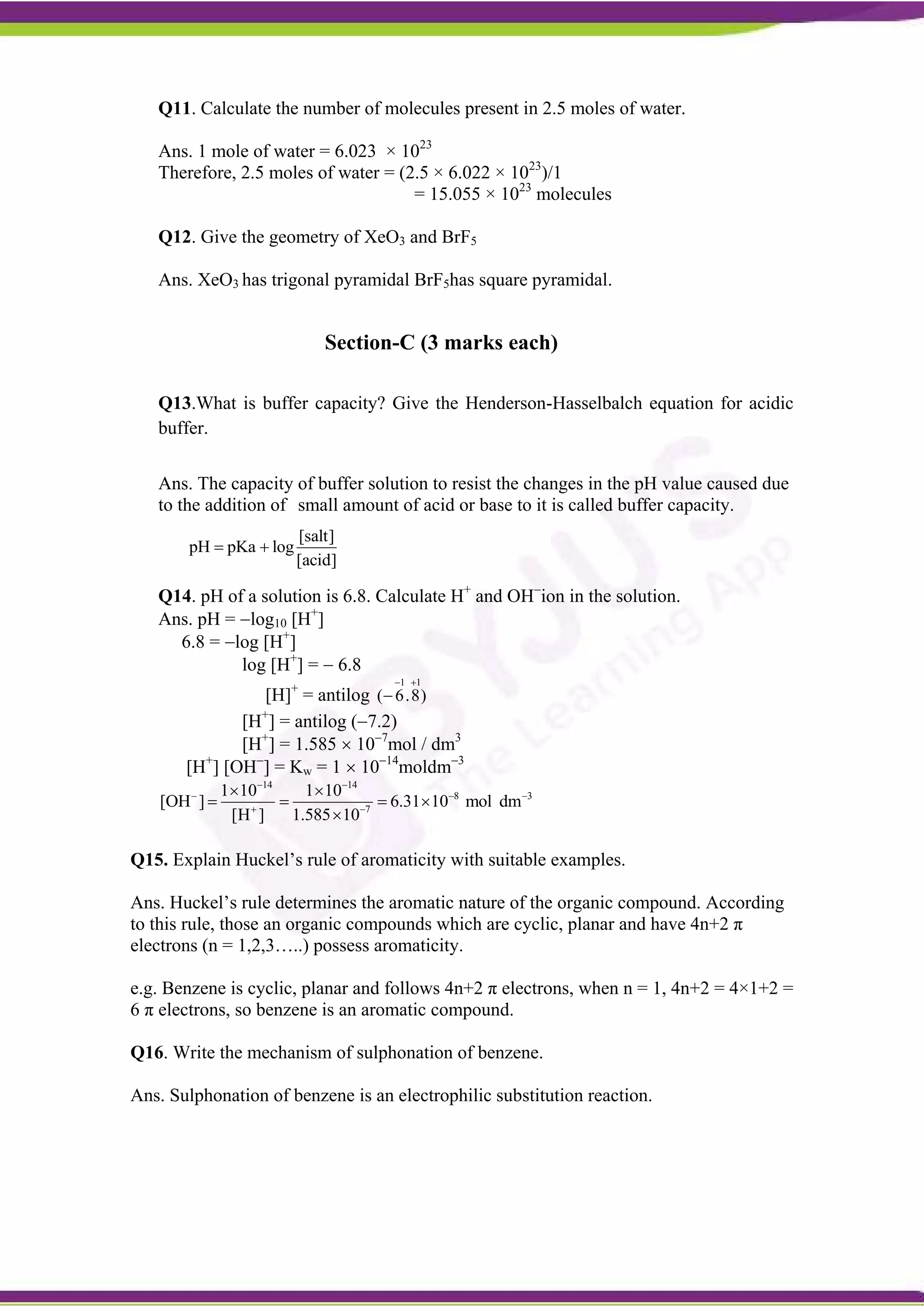 Q11. Calculate the number of molecules present in 2.5 moles of water.
Ans. 1 mole of water = 6.023 × 1023
Therefore, 2.5 moles of water = (2.5 × 6.022 × 1023
)/1
= 15.055 × 1023
molecules
Q12. Give the geometry of XeO3 and BrF5
Ans. XeO3 has trigonal pyramidal BrF5has square pyramidal.
Section-C (3 marks each)
Q13.What is buffer capacity? Give the Henderson-Hasselbalch equation for acidic
buffer.
Ans. The capacity of buffer solution to resist the changes in the pH value caused due
to the addition of small amount of acid or base to it is called buffer capacity.
[salt]
pH pKa log
[acid]
 
Q14. pH of a solution is 6.8. Calculate H+
and OH
ion in the solution.
Ans. pH = log10 [H+
]
6.8 = log [H+
]
log [H+
] =  6.8
[H]+
= antilog
1 1
( 6.8)
 

[H+
] = antilog (7.2)
[H+
] = 1.585  107
mol / dm3
[H+
] [OH
] = Kw = 1  1014
moldm3
14 14
8 3
7
1 10 1 10
[OH ] 6.31 10 mol dm
[H ] 1.585 10
 
  
 
 
   

Q15. Explain Huckel’s rule of aromaticity with suitable examples.
Ans. Huckel’s rule determines the aromatic nature of the organic compound. According
to this rule, those an organic compounds which are cyclic, planar and have 4n+2 π
electrons (n = 1,2,3…..) possess aromaticity.
e.g. Benzene is cyclic, planar and follows 4n+2 π electrons, when n = 1, 4n+2 = 4×1+2 =
6 π electrons, so benzene is an aromatic compound.
Q16. Write the mechanism of sulphonation of benzene.
Ans. Sulphonation of benzene is an electrophilic substitution reaction.
 