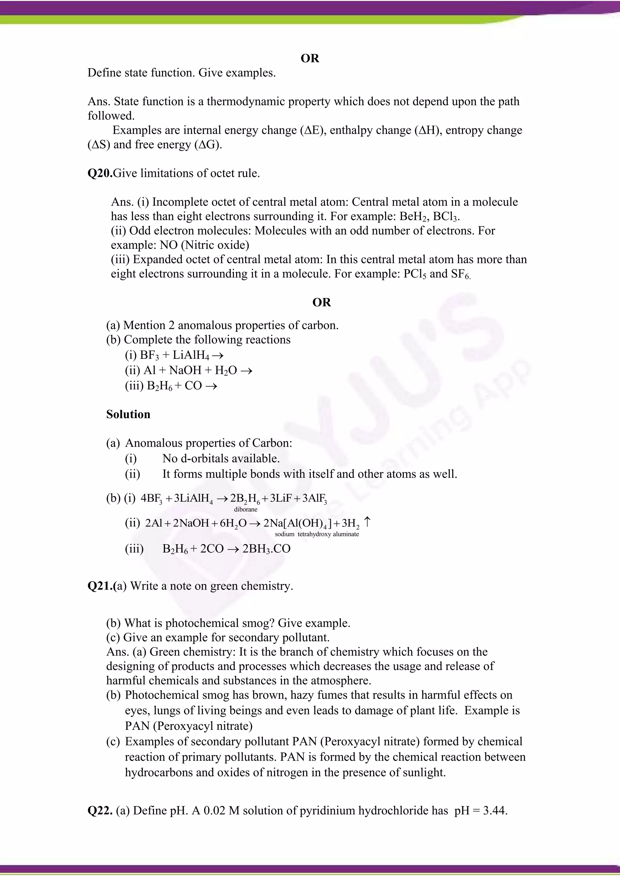 OR
Define state function. Give examples.
Ans. State function is a thermodynamic property which does not depend upon the path
followed.
Examples are internal energy change (∆E), enthalpy change (∆H), entropy change
(∆S) and free energy (∆G).
Q20.Give limitations of octet rule.
Ans. (i) Incomplete octet of central metal atom: Central metal atom in a molecule
has less than eight electrons surrounding it. For example: BeH2, BCl3.
(ii) Odd electron molecules: Molecules with an odd number of electrons. For
example: NO (Nitric oxide)
(iii) Expanded octet of central metal atom: In this central metal atom has more than
eight electrons surrounding it in a molecule. For example: PCl5 and SF6.
OR
(a) Mention 2 anomalous properties of carbon.
(b) Complete the following reactions
(i) BF3 + LiAlH4 
(ii) Al + NaOH + H2O 
(iii) B2H6 + CO 
Solution
(a) Anomalous properties of Carbon:
(i) No d-orbitals available.
(ii) It forms multiple bonds with itself and other atoms as well.
(b) (i) 3 4 2 6 3
diborane
4BF 3LiAlH 2B H 3LiF 3AlF
   
(ii) 2 4 2
sodium tetrahydroxy aluminate
2Al 2NaOH 6H O 2Na[Al(OH) ] 3H
    
(iii) B2H6 + 2CO  2BH3.CO
Q21.(a) Write a note on green chemistry.
(b) What is photochemical smog? Give example.
(c) Give an example for secondary pollutant.
Ans. (a) Green chemistry: It is the branch of chemistry which focuses on the
designing of products and processes which decreases the usage and release of
harmful chemicals and substances in the atmosphere.
(b) Photochemical smog has brown, hazy fumes that results in harmful effects on
eyes, lungs of living beings and even leads to damage of plant life. Example is
PAN (Peroxyacyl nitrate)
(c) Examples of secondary pollutant PAN (Peroxyacyl nitrate) formed by chemical
reaction of primary pollutants. PAN is formed by the chemical reaction between
hydrocarbons and oxides of nitrogen in the presence of sunlight.
Q22. (a) Define pH. A 0.02 M solution of pyridinium hydrochloride has pH = 3.44.
 