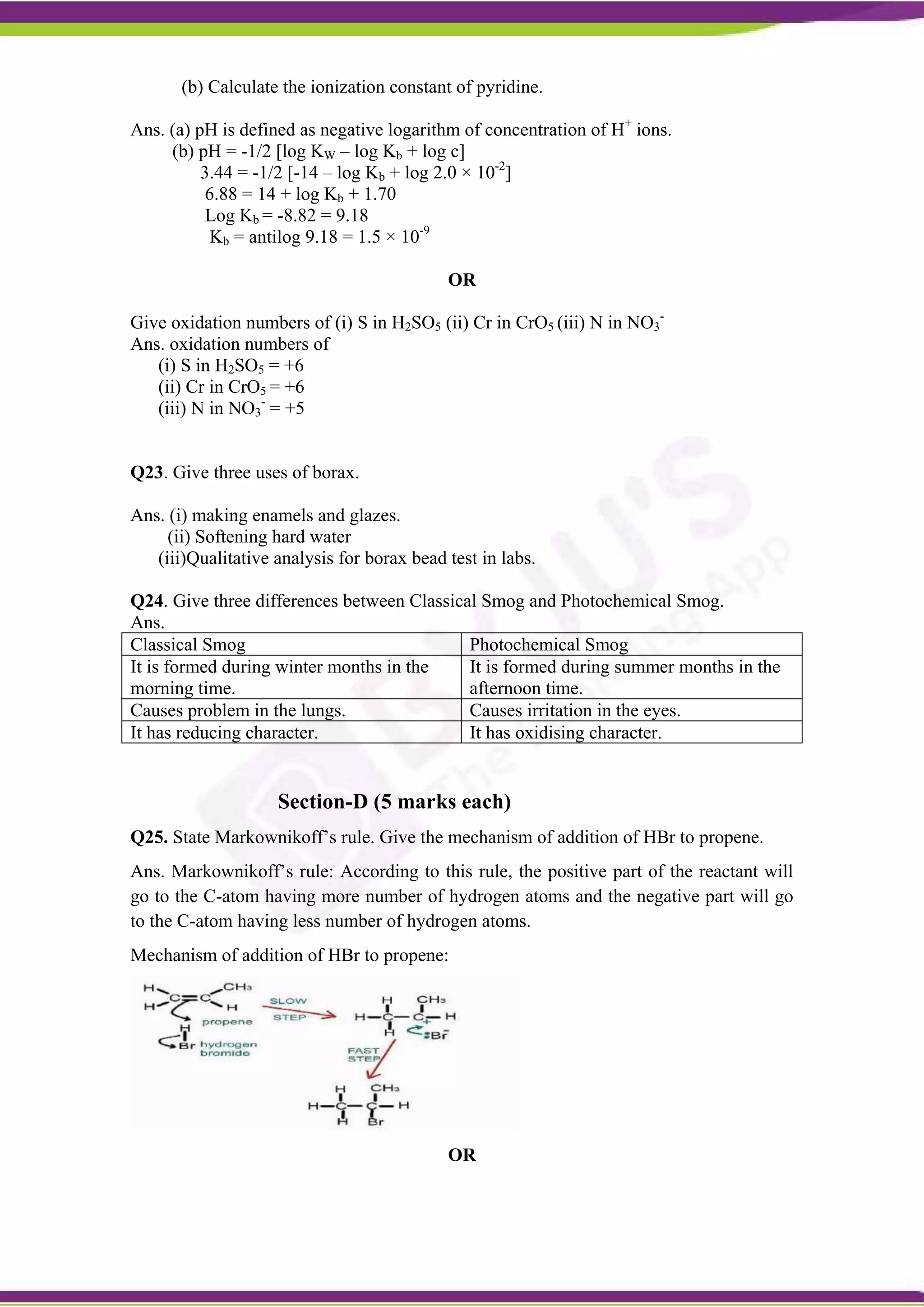 (b) Calculate the ionization constant of pyridine.
Ans. (a) pH is defined as negative logarithm of concentration of H+
ions.
(b) pH = -1/2 [log KW – log Kb + log c]
3.44 = -1/2 [-14 – log Kb + log 2.0 × 10-2
]
6.88 = 14 + log Kb + 1.70
Log Kb = -8.82 = 9.18
Kb = antilog 9.18 = 1.5 × 10-9
OR
Give oxidation numbers of (i) S in H2SO5 (ii) Cr in CrO5 (iii) N in NO3
-
Ans. oxidation numbers of
(i) S in H2SO5 = +6
(ii) Cr in CrO5 = +6
(iii) N in NO3
-
= +5
Q23. Give three uses of borax.
Ans. (i) making enamels and glazes.
(ii) Softening hard water
(iii)Qualitative analysis for borax bead test in labs.
Q24. Give three differences between Classical Smog and Photochemical Smog.
Ans.
Classical Smog Photochemical Smog
It is formed during winter months in the
morning time.
It is formed during summer months in the
afternoon time.
Causes problem in the lungs. Causes irritation in the eyes.
It has reducing character. It has oxidising character.
Section-D (5 marks each)
Q25. State Markownikoff’s rule. Give the mechanism of addition of HBr to propene.
Ans. Markownikoff’s rule: According to this rule, the positive part of the reactant will
go to the C-atom having more number of hydrogen atoms and the negative part will go
to the C-atom having less number of hydrogen atoms.
Mechanism of addition of HBr to propene:
OR
 