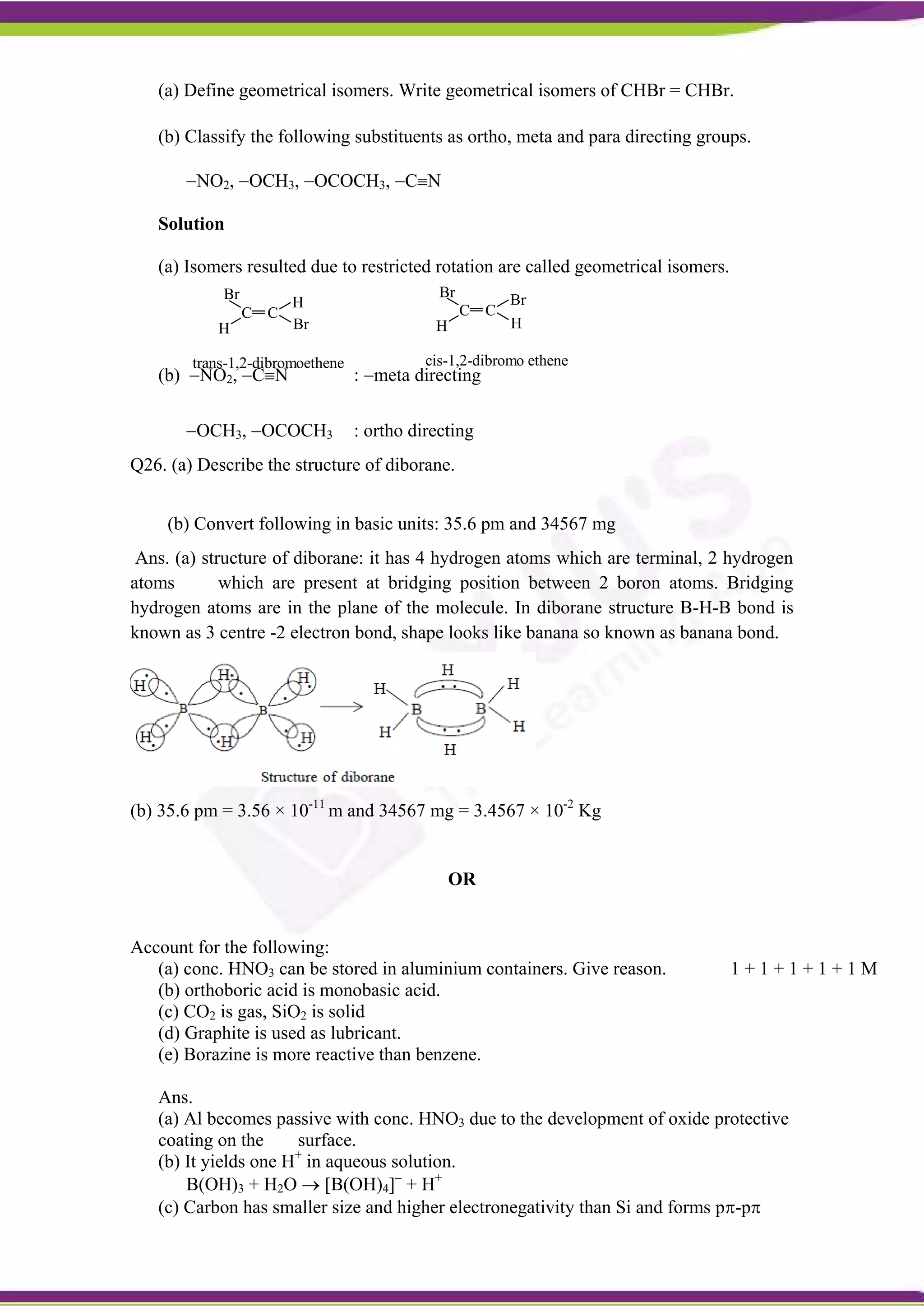 C C
H
Br
Br
H
trans-1,2-dibromoethene
C C
H
Br Br
H
cis-1,2-dibromo ethene
(a) Define geometrical isomers. Write geometrical isomers of CHBr = CHBr.
(b) Classify the following substituents as ortho, meta and para directing groups.
NO2, OCH3, OCOCH3, CN
Solution
(a) Isomers resulted due to restricted rotation are called geometrical isomers.
(b) NO2, CN : meta directing
OCH3, OCOCH3 : ortho directing
Q26. (a) Describe the structure of diborane.
(b) Convert following in basic units: 35.6 pm and 34567 mg
Ans. (a) structure of diborane: it has 4 hydrogen atoms which are terminal, 2 hydrogen
atoms which are present at bridging position between 2 boron atoms. Bridging
hydrogen atoms are in the plane of the molecule. In diborane structure B-H-B bond is
known as 3 centre -2 electron bond, shape looks like banana so known as banana bond.
(b) 35.6 pm = 3.56 × 10-11
m and 34567 mg = 3.4567 × 10-2
Kg
OR
Account for the following:
(a) conc. HNO3 can be stored in aluminium containers. Give reason. 1 + 1 + 1 + 1 + 1 M
(b) orthoboric acid is monobasic acid.
(c) CO2 is gas, SiO2 is solid
(d) Graphite is used as lubricant.
(e) Borazine is more reactive than benzene.
Ans.
(a) Al becomes passive with conc. HNO3 due to the development of oxide protective
coating on the surface.
(b) It yields one H+
in aqueous solution.
B(OH)3 + H2O  [B(OH)4]
+ H+
(c) Carbon has smaller size and higher electronegativity than Si and forms p-p
 