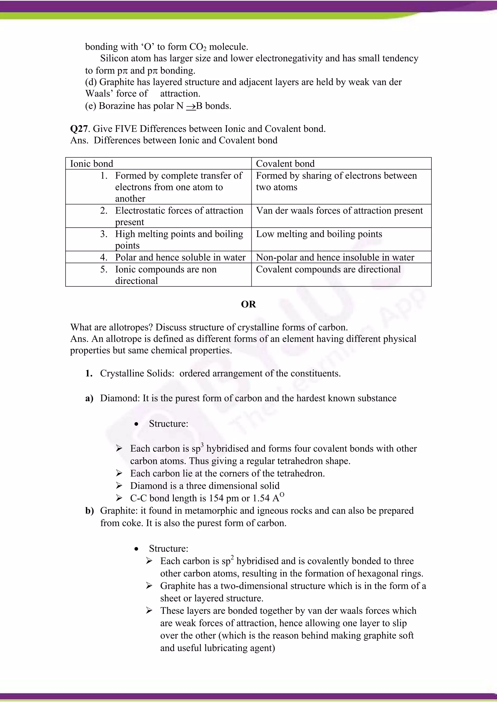 bonding with ‘O’ to form CO2 molecule.
Silicon atom has larger size and lower electronegativity and has small tendency
to form p and p bonding.
(d) Graphite has layered structure and adjacent layers are held by weak van der
Waals’ force of attraction.
(e) Borazine has polar N B bonds.
Q27. Give FIVE Differences between Ionic and Covalent bond.
Ans. Differences between Ionic and Covalent bond
Ionic bond Covalent bond
1. Formed by complete transfer of
electrons from one atom to
another
Formed by sharing of electrons between
two atoms
2. Electrostatic forces of attraction
present
Van der waals forces of attraction present
3. High melting points and boiling
points
Low melting and boiling points
4. Polar and hence soluble in water Non-polar and hence insoluble in water
5. Ionic compounds are non
directional
Covalent compounds are directional
OR
What are allotropes? Discuss structure of crystalline forms of carbon.
Ans. An allotrope is defined as different forms of an element having different physical
properties but same chemical properties.
1. Crystalline Solids: ordered arrangement of the constituents.
a) Diamond: It is the purest form of carbon and the hardest known substance
 Structure:
 Each carbon is sp3
hybridised and forms four covalent bonds with other
carbon atoms. Thus giving a regular tetrahedron shape.
 Each carbon lie at the corners of the tetrahedron.
 Diamond is a three dimensional solid
 C-C bond length is 154 pm or 1.54 AO
b) Graphite: it found in metamorphic and igneous rocks and can also be prepared
from coke. It is also the purest form of carbon.
 Structure:
 Each carbon is sp2
hybridised and is covalently bonded to three
other carbon atoms, resulting in the formation of hexagonal rings.
 Graphite has a two-dimensional structure which is in the form of a
sheet or layered structure.
 These layers are bonded together by van der waals forces which
are weak forces of attraction, hence allowing one layer to slip
over the other (which is the reason behind making graphite soft
and useful lubricating agent)
 
