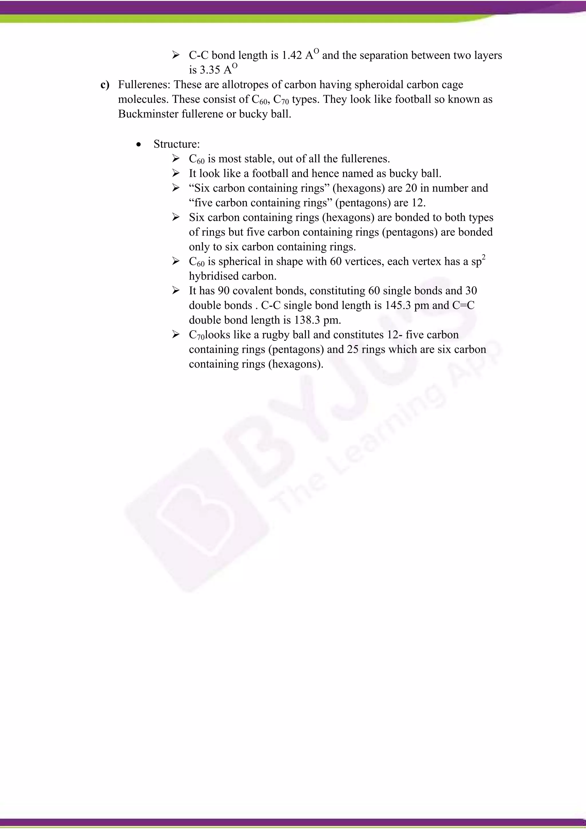  C-C bond length is 1.42 AO
and the separation between two layers
is 3.35 AO
c) Fullerenes: These are allotropes of carbon having spheroidal carbon cage
molecules. These consist of C60, C70 types. They look like football so known as
Buckminster fullerene or bucky ball.
 Structure:
 C60 is most stable, out of all the fullerenes.
 It look like a football and hence named as bucky ball.
 “Six carbon containing rings” (hexagons) are 20 in number and
“five carbon containing rings” (pentagons) are 12.
 Six carbon containing rings (hexagons) are bonded to both types
of rings but five carbon containing rings (pentagons) are bonded
only to six carbon containing rings.
 C60 is spherical in shape with 60 vertices, each vertex has a sp2
hybridised carbon.
 It has 90 covalent bonds, constituting 60 single bonds and 30
double bonds . C-C single bond length is 145.3 pm and C=C
double bond length is 138.3 pm.
 C70looks like a rugby ball and constitutes 12- five carbon
containing rings (pentagons) and 25 rings which are six carbon
containing rings (hexagons).
 