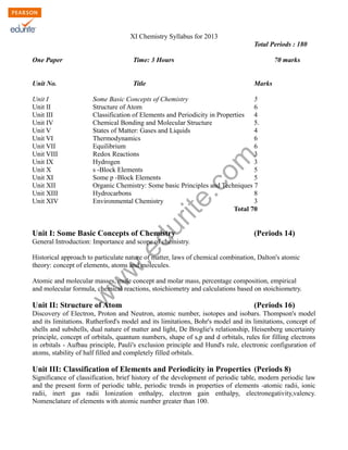 w
w
w
.edurite.com
XI Chemistry Syllabus for 2013
Total Periods : 180
One Paper Time: 3 Hours 70 marks
Unit No. Title Marks
Unit I Some Basic Concepts of Chemistry 5
Unit II Structure of Atom 6
Unit III Classification of Elements and Periodicity in Properties 4
Unit IV Chemical Bonding and Molecular Structure 5.
Unit V States of Matter: Gases and Liquids 4
Unit VI Thermodynamics 6
Unit VII Equilibrium 6
Unit VIII Redox Reactions 3
Unit IX Hydrogen 3
Unit X s -Block Elements 5
Unit XI Some p -Block Elements 5
Unit XII Organic Chemistry: Some basic Principles and Techniques 7
Unit XIII Hydrocarbons 8
Unit XIV Environmental Chemistry 3
Total 70
Unit I: Some Basic Concepts of Chemistry (Periods 14)
General Introduction: Importance and scope of chemistry.
Historical approach to particulate nature of matter, laws of chemical combination, Dalton's atomic
theory: concept of elements, atoms and molecules.
Atomic and molecular masses, mole concept and molar mass, percentage composition, empirical
and molecular formula, chemical reactions, stoichiometry and calculations based on stoichiometry.
Unit II: Structure of Atom (Periods 16)
Discovery of Electron, Proton and Neutron, atomic number, isotopes and isobars. Thompson's model
and its limitations. Rutherford's model and its limitations, Bohr's model and its limitations, concept of
shells and subshells, dual nature of matter and light, De Broglie's relationship, Heisenberg uncertainty
principle, concept of orbitals, quantum numbers, shape of s,p and d orbitals, rules for filling electrons
in orbitals - Aufbau principle, Pauli's exclusion principle and Hund's rule, electronic configuration of
atoms, stability of half filled and completely filled orbitals.
Unit III: Classification of Elements and Periodicity in Properties (Periods 8)
Significance of classification, brief history of the development of periodic table, modern periodic law
and the present form of periodic table, periodic trends in properties of elements -atomic radii, ionic
radii, inert gas radii Ionization enthalpy, electron gain enthalpy, electronegativity,valency.
Nomenclature of elements with atomic number greater than 100.
 