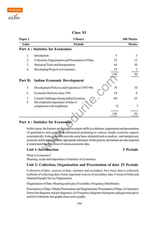 w
w
w
.edurite.com
194
Class XI
Paper 1 3 Hours 100 Marks
Units Periods Marks
Part A : Statistics for Economics
1. Introduction 5 3
2. Collection,OrganisationandPresentationofData 25 12
3. StatisticalToolsandInterpretation 64 30
4. DevelopingProjectsinEconomics 10 5
104 50
Part B: Indian Economic Development
5. Development Policies and Experience (1947-90) 18 10
6. EconomicReformssince1991 14 8
7. CurrentChallengesfacingIndianEconomy 60 25
8. DevelopmentexperienceofIndia-A
comparisonwithneighbours 12 7
104 50
Part A : Statistics for Economics
Inthiscourse,thelearnersareexpectedtoacquireskillsincollection,organisationandpresentation
of quantitative and qualitative information pertaining to various simple economic aspects
systematically.Italsointendstoprovidesomebasicstatisticaltoolstoanalyse, and interpretany
economicinformationanddrawappropriateinferences.Inthisprocess,thelearnersarealsoexpected
tounderstandthebehaviourofvariouseconomicdata.
Unit 1: Introduction 5 Periods
WhatisEconomics?
Meaning,scopeandimportanceofstatisticsinEconomics
Unit 2: Collection, Organisation and Presentation of data 25 Periods
Collection of data - sources of data - primary and secondary; how basic data is collected;
methods of collecting data; Some important sources of secondary data: Census of India and
NationalSampleSurveyOrganisation.
OrganisationofData:Meaningandtypesofvariables;FrequencyDistribution.
PresentationofData:TabularPresentationandDiagrammaticPresentationofData:(i)Geometric
forms(bardiagramsandpiediagrams),(ii)Frequencydiagrams(histogram,polygonandogive)
and(iii)Arithmeticlinegraphs(timeseriesgraph).
 