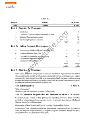 w
w
w
.edurite.com
203
Class XI
Paper 1 3 Hours 100 Marks
Units Periods Marks
Part A : Statistics for Economics
1. Introduction 5 3
2. Collection,OrganisationandPresentationofData 25 12
3. StatisticalToolsandInterpretation 64 30
4. DevelopingProjectsinEconomics 10 5
104 50
Part B: Indian Economic Development
5. Development Policies and Experience (1947-90) 18 10
6. EconomicReformssince1991 14 8
7. CurrentChallengesfacingIndianEconomy 60 25
8. DevelopmentexperienceofIndia-A
comparisonwithneighbours 12 7
104 50
Part A : Statistics for Economics
Inthiscourse,thelearnersareexpectedtoacquireskillsincollection,organisationandpresentation
of quantitative and qualitative information pertaining to various simple economic aspects
systematically.Italsointendstoprovidesomebasicstatisticaltoolstoanalyse, and interpretany
economicinformationanddrawappropriateinferences.Inthisprocess,thelearnersarealsoexpected
tounderstandthebehaviourofvariouseconomicdata.
Unit 1: Introduction 5 Periods
WhatisEconomics?
Meaning,scopeandimportanceofstatisticsinEconomics
Unit 2: Collection, Organisation and Presentation of data 25 Periods
Collection of data - sources of data - primary and secondary; how basic data is collected;
methods of collecting data; Some important sources of secondary data: Census of India and
NationalSampleSurveyOrganisation.
OrganisationofData:Meaningandtypesofvariables;FrequencyDistribution.
PresentationofData:TabularPresentationandDiagrammaticPresentationofData:(i)Geometric
forms(bardiagramsandpiediagrams),(ii)Frequencydiagrams(histogram,polygonandogive)
and(iii)Arithmeticlinegraphs(timeseriesgraph).
 