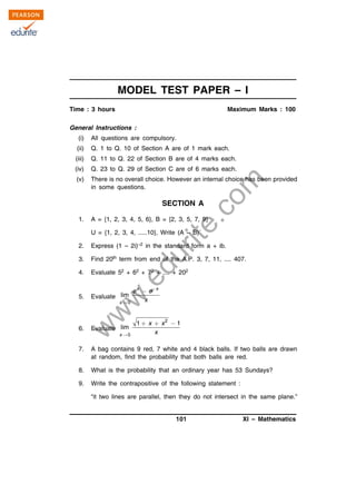 w
w
w
.edurite.com
101 XI – Mathematics
MODEL TEST PAPER – I
Time : 3 hours Maximum Marks : 100
General Instructions :
(i) All questions are compulsory.
(ii) Q. 1 to Q. 10 of Section A are of 1 mark each.
(iii) Q. 11 to Q. 22 of Section B are of 4 marks each.
(iv) Q. 23 to Q. 29 of Section C are of 6 marks each.
(v) There is no overall choice. However an internal choice has been provided
in some questions.
SECTION A
1. A = {1, 2, 3, 4, 5, 6}, B = {2, 3, 5, 7, 9}
U = {1, 2, 3, 4, .....10}, Write (A – B)´
2. Express (1 – 2i)–2 in the standard form a + ib.
3. Find 20th term from end of the A.P. 3, 7, 11, .... 407.
4. Evaluate 52 + 62 + 72 + .... + 202
5. Evaluate
0
lim
x x
x
e e
x



6. Evaluate
2
0
1 1
lim
x
x x
x
  
7. A bag contains 9 red, 7 white and 4 black balls. If two balls are drawn
at random, find the probability that both balls are red.
8. What is the probability that an ordinary year has 53 Sundays?
9. Write the contrapositive of the following statement :
“it two lines are parallel, then they do not intersect in the same plane.”
 