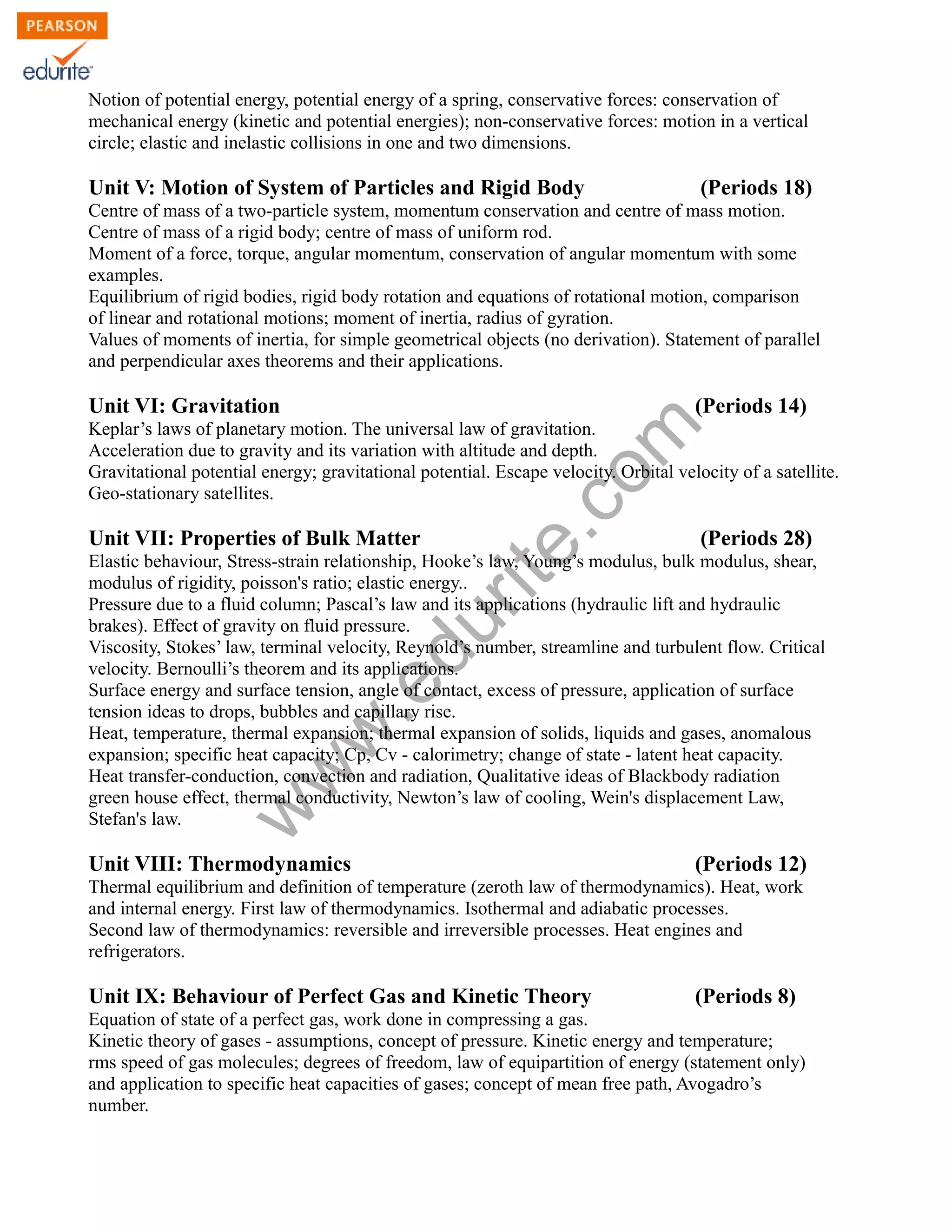 w
w
w
.edurite.com
Notion of potential energy, potential energy of a spring, conservative forces: conservation of
mechanical energy (kinetic and potential energies); non-conservative forces: motion in a vertical
circle; elastic and inelastic collisions in one and two dimensions.
Unit V: Motion of System of Particles and Rigid Body (Periods 18)
Centre of mass of a two-particle system, momentum conservation and centre of mass motion.
Centre of mass of a rigid body; centre of mass of uniform rod.
Moment of a force, torque, angular momentum, conservation of angular momentum with some
examples.
Equilibrium of rigid bodies, rigid body rotation and equations of rotational motion, comparison
of linear and rotational motions; moment of inertia, radius of gyration.
Values of moments of inertia, for simple geometrical objects (no derivation). Statement of parallel
and perpendicular axes theorems and their applications.
Unit VI: Gravitation (Periods 14)
Keplar’s laws of planetary motion. The universal law of gravitation.
Acceleration due to gravity and its variation with altitude and depth.
Gravitational potential energy; gravitational potential. Escape velocity. Orbital velocity of a satellite.
Geo-stationary satellites.
Unit VII: Properties of Bulk Matter (Periods 28)
Elastic behaviour, Stress-strain relationship, Hooke’s law, Young’s modulus, bulk modulus, shear,
modulus of rigidity, poisson's ratio; elastic energy..
Pressure due to a fluid column; Pascal’s law and its applications (hydraulic lift and hydraulic
brakes). Effect of gravity on fluid pressure.
Viscosity, Stokes’ law, terminal velocity, Reynold’s number, streamline and turbulent flow. Critical
velocity. Bernoulli’s theorem and its applications.
Surface energy and surface tension, angle of contact, excess of pressure, application of surface
tension ideas to drops, bubbles and capillary rise.
Heat, temperature, thermal expansion; thermal expansion of solids, liquids and gases, anomalous
expansion; specific heat capacity; Cp, Cv - calorimetry; change of state - latent heat capacity.
Heat transfer-conduction, convection and radiation, Qualitative ideas of Blackbody radiation
green house effect, thermal conductivity, Newton’s law of cooling, Wein's displacement Law,
Stefan's law.
Unit VIII: Thermodynamics (Periods 12)
Thermal equilibrium and definition of temperature (zeroth law of thermodynamics). Heat, work
and internal energy. First law of thermodynamics. Isothermal and adiabatic processes.
Second law of thermodynamics: reversible and irreversible processes. Heat engines and
refrigerators.
Unit IX: Behaviour of Perfect Gas and Kinetic Theory (Periods 8)
Equation of state of a perfect gas, work done in compressing a gas.
Kinetic theory of gases - assumptions, concept of pressure. Kinetic energy and temperature;
rms speed of gas molecules; degrees of freedom, law of equipartition of energy (statement only)
and application to specific heat capacities of gases; concept of mean free path, Avogadro’s
number.
 