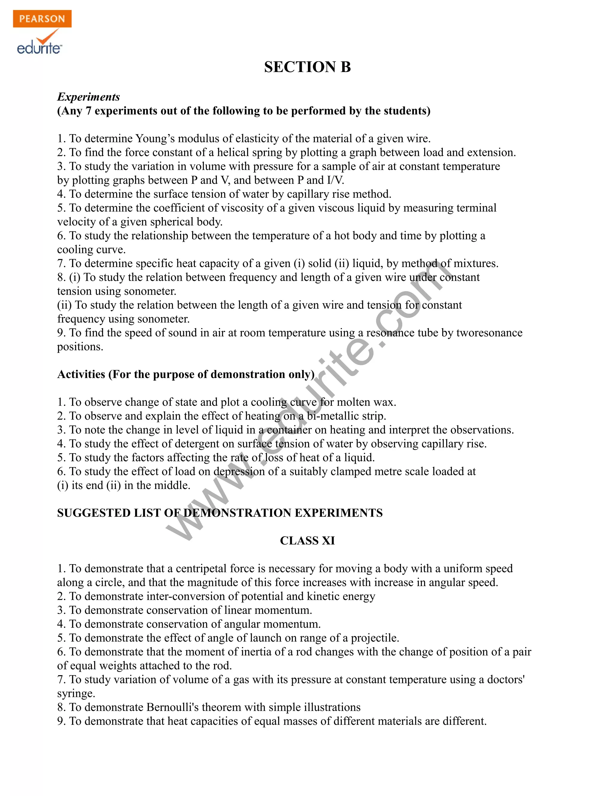 w
w
w
.edurite.com
SECTION B
Experiments
(Any 7 experiments out of the following to be performed by the students)
1. To determine Young’s modulus of elasticity of the material of a given wire.
2. To find the force constant of a helical spring by plotting a graph between load and extension.
3. To study the variation in volume with pressure for a sample of air at constant temperature
by plotting graphs between P and V, and between P and I/V.
4. To determine the surface tension of water by capillary rise method.
5. To determine the coefficient of viscosity of a given viscous liquid by measuring terminal
velocity of a given spherical body.
6. To study the relationship between the temperature of a hot body and time by plotting a
cooling curve.
7. To determine specific heat capacity of a given (i) solid (ii) liquid, by method of mixtures.
8. (i) To study the relation between frequency and length of a given wire under constant
tension using sonometer.
(ii) To study the relation between the length of a given wire and tension for constant
frequency using sonometer.
9. To find the speed of sound in air at room temperature using a resonance tube by tworesonance
positions.
Activities (For the purpose of demonstration only)
1. To observe change of state and plot a cooling curve for molten wax.
2. To observe and explain the effect of heating on a bi-metallic strip.
3. To note the change in level of liquid in a container on heating and interpret the observations.
4. To study the effect of detergent on surface tension of water by observing capillary rise.
5. To study the factors affecting the rate of loss of heat of a liquid.
6. To study the effect of load on depression of a suitably clamped metre scale loaded at
(i) its end (ii) in the middle.
SUGGESTED LIST OF DEMONSTRATION EXPERIMENTS
CLASS XI
1. To demonstrate that a centripetal force is necessary for moving a body with a uniform speed
along a circle, and that the magnitude of this force increases with increase in angular speed.
2. To demonstrate inter-conversion of potential and kinetic energy
3. To demonstrate conservation of linear momentum.
4. To demonstrate conservation of angular momentum.
5. To demonstrate the effect of angle of launch on range of a projectile.
6. To demonstrate that the moment of inertia of a rod changes with the change of position of a pair
of equal weights attached to the rod.
7. To study variation of volume of a gas with its pressure at constant temperature using a doctors'
syringe.
8. To demonstrate Bernoulli's theorem with simple illustrations
9. To demonstrate that heat capacities of equal masses of different materials are different.
 