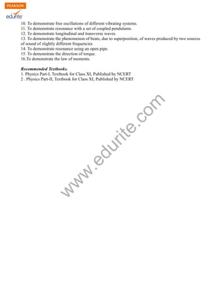w
w
w
.edurite.com
10. To demonstrate free oscillations of different vibrating systems.
11. To demonstrate resonance with a set of coupled pendulums.
12. To demonstrate longitudinal and transverse waves.
13. To demonstrate the phenomenon of beats, due to superposition, of waves produced by two sources
of sound of slightly different frequencies
14. To demonstrate resonance using an open pipe.
15. To demonstrate the direction of torque.
16.To demonstrate the law of moments.
Recommended Textbooks.
1. Physics Part-I, Textbook for Class XI, Published by NCERT
2 . Physics Part-II, Textbook for Class XI, Published by NCERT
 