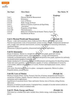 w
w
w
.edurite.com
Class XI Physics Syllabus 2013
One Paper Three Hours Max Marks: 70
Class XI Weightage
Unit I Physical World & Measurement 03
Unit II Kinematics 10
Unit III Laws of Motion 10
Unit IV Work, Energy & Power 06
Unit V Motion of System of particles & Rigid Body 06
Unit VI Gravitation 05
Unit VII Properties of Bulk Matter 10
Unit VIII Thermodynamics 05
Unit XI Behaviour of Perfect Gas & Kinetic Theory of gases 05
Unit X Oscillations & Waves 10
Total 70
Unit I: Physical World and Measurement (periods 10)
Physics - scope and excitement; nature of physical laws; Physics, technology and society.
Need for measurement: Units of measurement; systems of units; SI units, fundamental and derived
units. Length, mass and time measurements; accuracy and precision of measuring instruments;
significant figures.
Dimensions of physical quantities, dimensional analysis and its applications.
Unit II: Kinematics (Periods 30)
Frame of reference. Motion in a straight line: Position-time graph, speed and velocity.
Uniform and non-uniform motion, speed and velocity - average and instantaneous
Uniformly accelerated motion, velocity-time graph and position-time graph, equations for uniformly
accelerated motion (graphical treatment only).
Simple introduction to elementary concepts of differentiation and integration for describing motion.
Scalar and vector quantities: vectors, notation, equality of vectors, multiplication of vectors by
a real number; addition and subtraction of vectors. Position and displacement vectors, relative
velocity.
Unit vector; Resolution of a vector in a plane - rectangular components. Motion in a plane.
Projectile motion, circular motion.
Unit III: Laws of Motion (Periods 16)
Intuitive Concept of force. Inertia, Newton’s first law of motion; momentum and Newton’s
second law of motion; impulse; Newton’s third law of motion. Law of conservation of linear
momentum and its applications.
Equilibrium of concurrent forces. Static and kinetic friction, laws of friction, rolling friction,
lubrication.
Dynamics of uniform circular motion: Centripetal force, examples of circular motion (vehicle on
level circular road, vehicle on banked road).
Unit IV: Work, Energy and Power (Periods 16)
Work done by a constant force and a variable force; kinetic energy, work-energy theorem,
power.
 