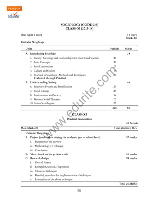 w
w
w
.edurite.com
321
SOCIOLOGY (CODE 039)
CLASS–XI (2013-14)
One Paper Theory 3 Hours
Marks 80
Unitwise Weightage
Units Periods Marks
A. Introducing Sociology 34
1. Society, Sociology and relationship with other Social Sciences 20
2. Basic Concepts 20
3. Social Institutions 22
4. Culture and Society 18
5. Practical in Sociology : Methods and Techniques: 20
Evaluated through Practical
B. Understanding Society 46
6. Structure, Process and Stratification 20
7. Social Change 20
8. Environment and Society 16
9. Western Social Thinkers 22
10. Indian Sociologists 22
200 80
CLASS–XI
Practical Examination
40 Periods
Max. Marks 20 Time allotted : 3hrs
Unitwise Weightage
A. Project (undertaken during the academic year at school level) 07 marks
i. Statement of the purpose
ii. Methodology / Technique
iii. Conclusion
B. Viva - based on the project work 05 marks
C. Research design 08 marks
i. Overall format
ii Research Question/Hypothesis
iii. Choice of technique
iv. Detailed procedure for implementation of technique
v. Limitations of the above technique
Total 20 Marks
 