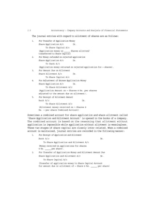 1 0 Accountancy : Company Accounts and Analysis of Financial Statements
The journal entries with regard to allotment of shares are as follows:
1. For Transfer of Application Money
Share Application A/c Dr.
To Share Capital A/c
(Application money on _____ Shares allotted/
transferred to Share Capital)
2. For Money refunded on rejected application
Share Application A/c Dr.
To Bank A/c
(Application money returned on rejected application for — shares).
3. For Amount Due on Allotment
Share Allotment A/c Dr.
To Share Capital A/c
4. For Adjustment of Excess Application Money
Share Application A/c Dr.
To Share Allotment A/c
(Application Amount on — Shares @ Rs. per shares
adjusted to the amount due on allotment).
5. For Receipt of Allotment Amount
Bank A/c Dr.
To Share Allotment A/c
(Allotment money received on — Shares @
Rs. — per share Combined Account)
Sometimes a combined account for share application and share allotment called
‘Share Application and Allotment Account’ is opened in the books of a company.
The combined account is based on the reasoning that allotment without
application is impossible while application without allotment is meaningless.
These two stages of share capital are closely inter-related. When a combined
account is maintained, journal entries are recorded in the following manner:
1. For Receipt of Application and Allotment
Bank A/c Dr.
To Share Application and Allotment A/c
(Money received on applications for shares
@ Rs. _____ per share).
2. For Transfer of Application Money and Allotment Amount Due
Share Application and Allotment A/c Dr.
To Share Capital A/c
(Transfer of application money to Share Capital Account
for amount due or allotment of — Share @ Rs. _____ per share)
 