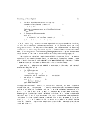 1 1Accounting for Share Capital
3. For Money Refunded on Rejected Applications
Share Application and Allotment A/c Dr.
To Bank A/c
(Application money returned on rejected application
for ___ shares).
4. On Receipt of Allotment Amount
Bank A/c Dr.
To Share Application and Allotment A/c
(Balance of Allotment Money Received).
On Calls : Calls play a vital role in making shares fully paid-up and for realising
the full amount of shares from the shareholders. In the event of shares not being
fully called-up till the completion of allotment, the directors have the authority
to ask for the remaining amount on shares as and when they decide about the
same. It is also possible that the timing of the payment of calls by the shareholders
is determined at the time of share issue itself and given in the prospectus.
Two points are important regarding the calls on shares. First, the amount
on any call should not exceed 25% of the face value of shares. Second, there
must be an interval of at least one month between the making of two calls unless
otherwise provided by the articles of association of the company.
When a call is made and the amount of the same is received, the journal
entries are as given below:
1. For Call Amount Due
Share Call A/c Dr.
To Share Capital A/c
(Call money due on — Shares @ Rs. ____ per share)
2. For Receipt of Call Amount
Bank A/c Dr.
To Share Call A/c
(Call money received)
The word/words First, Second, or Third must be added between the words
“Share” and ‘Call’ in the Share Call account depending upon the identity of the
call made. For example, in case of first call it will be termed as ‘Share First Call
Account’, in case of second call it will be ‘Share Second Call Account’ and so on.
Another point to be noted is that the words ‘and Final’ will also be added to the
last call, say, if second call is the last call it will be termed as ‘Second and Final
Call’ and if it is the third call which is the last call, it will be termed as ‘Third and
Final Call’. It is also possible that the whole balance after allotment may be
collected in one call only. In that case the first call itself, shall be termed as the
‘FirstandFinalCall’.
 