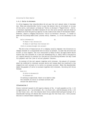 1 5Accounting for Share Capital
1.6.1 Calls in Arrears
It often happens that shareholders do not pay the call amount when it becomes
due. When any shareholder fails to pay the amount due on allotment or on any
of the calls, such amount is known as ‘Calls-in-Arrears’/‘Unpaid Calls’. Calls-
in-Arrears represent the debit balance of all the calls account and are shown as
a deduction from the paid-up capital on the liabilities side of the balance sheet.
However, where a company maintains ‘Calls-in-Arrears’ Account, it needs to
pass the following additional journal entry. However, it is not necessary to do
so.
Calls in Arrears A/c Dr.
To Share I Call Account A/c
To Share II and Final Call Account A/c
(Calls in arrears brought into account)
The Articles of Association of a company usually empower the directors to
change interest at a stipulated rate on calls in arrears. In case the articles are
silent in this regard, the rule contained in Table A shall be applicable which
states that the interest at a rate not exceeding 5% p.a. shall have to be paid on
all unpaid amounts on shares for the period intervening between the day fixed
for payment and the time of actual payment thereon.
On receipt of the call amount together with interest, the amount of interest
shall be credited to interest account while call money shall be credited to the
respective call account or to calls-in-arrears account. When the shareholder
makes the payment of calls-in-arrears together with interest, the entry will be as
follows:
Bank A/c Dr.
To Calls-in-Arrears A/c
To Interest A/c
If nothing is specified, there is no need to take
the interest on calls-in-arrears account and
record the above entry
Illustration 3
Cronic Limited issued 10,000 equity shares of Rs. 10 each payable at Rs. 2.50
on application, Rs. 3 on allotment, Rs. 2 on first call, and the balance of Rs. 2.50
on the final call. All the shares were fully subscribed and paid except of a
shareholder having 100 shares who could not pay for the final call. Give journal
entries to record these transactions.
 