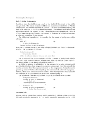1 7Accounting for Share Capital
1.6.2 Calls in Advance
Sometimes some shareholders pay a part or the whole of the amount of the calls
not yet made. The amount so received from the shareholders is known as “Calls
in Advance”. The amount received in advance is a liability of the company and
should be credited to ‘Call-in-Advance Account.” The amount received will be
adjusted towards the payment of calls as and when they becomes due. Table A
of the Companies Act provides for the payment of interest on calls in advance at
a rate not exceeding 6% per annum.
The following journal entry is recorded for the amount of calls received in
advance.
Bank A/c Dr.
To Calls-in-Advance A/c
(Amount received on call-in-advance)
When calls become actually due requiring adjustment of ‘Call-in-Advance’
Account, the journal entry will be :
Calls-in-Advance A/c Dr.
To Particular Call A/c
(Calls-in-advance adjusted with the call money due)
The balance in ‘Calls-in-Advance’ account is shown as a separate item on
the liabilities side of company’s balance sheet under the heading ‘Share Capital’
but is not added to the amount of paid-up capital.
As Calls-in-Advance is a liability of the company, it is under obligation if
provided by the Articles, to pay interest on such amount from the date of its
receipt up to the date when appropriate call is due for payment. A stipulation is
generally made in the Articles regarding the rate at which interest is payable.
However, if Articles are silent on this account, Table A is applicable which provides
for interest on calls in advance at a rate not exceeding 6% p.a.
The accounting treatment of interest on calls in advance is as follows:
1. For Payment of Interest
Interest on Calls in Advance A/c Dr.
To Bank A/c
(Interest paid on Calls-in-Advance)
Or
2. For Interest due
Interest on Calls-in-Advance A/c Dr.
To Sundry Shareholder’s A/c
Illustration 4
Konica Limited registered with an authorised equity capital of Rs. 2,00,000
divided into 2,000 shares of Rs. 100 each, issued for subscription of 1,000
 
