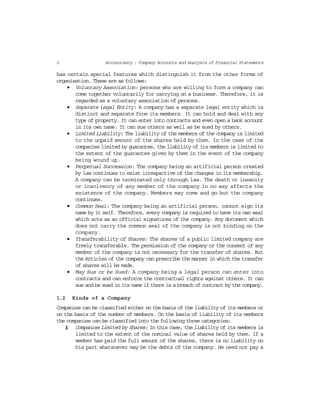 2 Accountancy : Company Accounts and Analysis of Financial Statements
has certain special features which distinguish it from the other forms of
organisation. These are as follows:
• Voluntary Association: persons who are willing to form a company can
come together voluntarily for carrying on a business. Therefore, it is
regarded as a voluntary association of persons.
• Separate Legal Entity: A company has a separate legal entity which is
distinct and separate from its members. It can hold and deal with any
type of property. It can enter into contracts and even open a bank account
in its own name. It can sue others as well as be sued by others.
• Limited Liability: The liability of the members of the company is limited
to the unpaid amount of the shares held by them. In the case of the
companies limited by guarantee, the liability of its members is limited to
the extent of the guarantee given by them in the event of the company
being wound up.
• Perpetual Succession: The company being an artificial person created
by law continues to exist irrespactive of the changes in its membership.
A company can be terminated only through law. The death or insanity
or insolvency of any member of the company in no way affects the
existence of the company. Members may come and go but the company
continues.
• Common Seal: The company being an artificial person, cannot sign its
name by it self. Therefore, every company is required to have its own seal
which acts as an official signatures of the company. Any document which
does not carry the common seal of the company is not binding on the
company.
• Transferability of Shares: The shares of a public limited company are
freely transferable. The permission of the company or the consent of any
member of the company is not necessary for the transfer of shares. But
the Articles of the company can prescribe the manner in which the transfer
of shares will be made.
• May Sue or be Sued: A company being a legal person can enter into
contracts and can enforce the contractual rights against others. It can
sue and be sued in its name if there is a breach of contract by the company.
1.2 Kinds of a Company
Companies can be classified either on the basis of the liability of its members or
on the basis of the number of members. On the basis of liability of its members
the companies can be classified into the following three categories:
(i) Companies Limited by Shares: In this case, the liability of its members is
limited to the extent of the nominal value of shares held by them. If a
member has paid the full amount of the shares, there is no liability on
his part whatsoever may be the debts of the company. He need not pay a
 