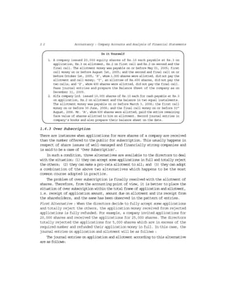2 2 Accountancy : Company Accounts and Analysis of Financial Statements
Do it Yourself
1. A company issued 20,000 equity shares of Rs.10 each payable at Rs.3 on
application, Rs.3 on allotment, Rs.2 on first call and Rs.2 on second and the
final call. The allotment money was payable on or before May 01, 2005; first
call money on or before August Ist, 2005; and the second and final call on or
before October Ist, 2005; ‘X’, whom 1,000 shares were allotted, did not pay the
allotment and call money; ‘Y’, an allottee of Rs.600 shares, did not pay the
two calls; and ‘Z’, whom 400 shares were allotted, did not pay the final call.
Pass journal entries and prepare the Balance Sheet of the company as on
December 31, 2005.
2. Alfa company Ltd. issued 10,000 shares of Rs.10 each for cash payable at Rs.3
on application, Rs.2 on allotment and the balance in two equal instalments.
The allotment money was payable on or before March 3, 2006; the first call
money on or before 30 June, 2006; and the final call money on or before 31st
August, 2006. Mr. ‘A’, whom 600 shares were allotted, paid the entire remaining
face value of shares allotted to him on allotment. Record journal entries in
company’s books and also prepare their balance sheet on the date.
1.6.3 Over Subscription
There are instances when applications for more shares of a company are received
than the number offered to the public for subscription. This usually happens in
respect of share issues of well-managed and financially strong companies and
is said to be a case of ‘Over Subscription’.
In such a condition, three alternatives are available to the directors to deal
with the situation: (1) they can accept some applications in full and totally reject
the others; (2) they can make a pro-rata allotment to all; and (3) they can adopt
a combination of the above two alternatives which happens to be the most
common course adopted in practice.
The problem of over subscription is finally resolved with the allotment of
shares. Therefore, from the accounting point of view, it is better to place the
situation of over subscription within the total frame of application and allotment,
i.e. receipt of application amount, amount due on allotment and its receipt from
the shareholders, and the same has been observed in the pattern of entries.
First Alternative : When the directors decide to fully accept some applications
and totally reject the others, the application money received from rejected
applications is fully refunded. For example, a company invited applications for
20,000 shares and received the applications for 25,000 shares. The directors
totally rejected the applications for 5,000 shares which are in excess of the
required number and refunded their application money in full. In this case, the
journal entries on application and allotment will be as follows :
The journal entries on application and allotment according to this alternative
are as follows:
 